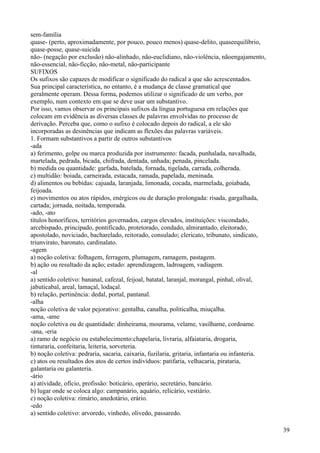 sem-família
quase- (perto, aproximadamente, por pouco, pouco menos) quase-delito, quaseequilíbrio,
quase-posse, quase-suicida
não- (negação por exclusão) não-alinhado, não-euclidiano, não-violência, nãoengajamento,
não-essencial, não-ficção, não-metal, não-participante
SUFIXOS
Os sufixos são capazes de modificar o significado do radical a que são acrescentados.
Sua principal característica, no entanto, é a mudança de classe gramatical que
geralmente operam. Dessa forma, podemos utilizar o significado de um verbo, por
exemplo, num contexto em que se deve usar um substantivo.
Por isso, vamos observar os principais sufixos da língua portuguesa em relações que
colocam em evidência as diversas classes de palavras envolvidas no processo de
derivação. Perceba que, como o sufixo é colocado depois do radical, a ele são
incorporadas as desinências que indicam as flexões das palavras variáveis.
1. Formam substantivos a partir de outros substantivos
-ada
a) ferimento, golpe ou marca produzida por instrumento: facada, punhalada, navalhada,
martelada, pedrada, bicada, chifrada, dentada, unhada; penada, pincelada.
b) medida ou quantidade: garfada, batelada, fornada, tigelada, carrada, colherada.
c) multidão: boiada, carneirada, estacada, ramada, papelada, meninada.
d) alimentos ou bebidas: cajuada, laranjada, limonada, cocada, marmelada, goiabada,
feijoada.
e) movimentos ou atos rápidos, enérgicos ou de duração prolongada: risada, gargalhada,
cartada; jornada, noitada, temporada.
-ado, -ato
títulos honoríficos, territórios governados, cargos elevados, instituições: viscondado,
arcebispado, principado, pontificado, protetorado, condado, almirantado, eleitorado,
apostolado, noviciado, bacharelado, reitorado, consulado; clericato, tribunato, sindicato,
triunvirato, baronato, cardinalato.
-agem
a) noção coletiva: folhagem, ferragem, plumagem, ramagem, pastagem.
b) ação ou resultado da ação; estado: aprendizagem, ladroagem, vadiagem.
-al
a) sentido coletivo: bananal, cafezal, feijoal, batatal, laranjal, morangal, pinhal, olival,
jabuticabal, areal, lamaçal, lodaçal.
b) relação, pertinência: dedal, portal, pantanal.
-alha
noção coletiva de valor pejorativo: gentalha, canalha, politicalha, miuçalha.
-ama, -ame
noção coletiva ou de quantidade: dinheirama, mourama, velame, vasilhame, cordoame.
-ana, -eria
a) ramo de negócio ou estabelecimento:chapelaria, livraria, alfaiataria, drogaria,
tinturaria, confeitaria, leiteria, sorveteria.
b) noção coletiva: pedraria, sacaria, caixaria, fuzilaria, gritaria, infantaria ou infanteria.
c) atos ou resultados dos atos de certos indivíduos: patifaria, velhacaria, pirataria,
galantaria ou galanteria.
-ário
a) atividade, ofício, profissão: boticário, operário, secretário, bancário.
b) lugar onde se coloca algo: campanário, aquário, relicário, vestiário.
c) noção coletiva: rimário, anedotário, erário.
-edo
a) sentido coletivo: arvoredo, vinhedo, olivedo, passaredo.
39
 