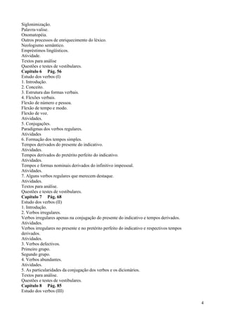 Siglonimização.
Palavra-valise.
Onomatopéia.
Outros processos de enriquecimento do léxico.
Neologismo semântico.
Empréstimos lingüísticos.
Atividade.
Textos para análise
Questões e testes de vestibulares.
Capítulo 6 Pág. 56
Estudo dos verbos (I)
1. Introdução.
2. Conceito.
3. Estrutura das formas verbais.
4. Flexões verbais.
Flexão de número e pessoa.
Flexão de tempo e modo.
Flexão de voz.
Atividades.
5. Conjugações.
Paradigmas dos verbos regulares.
Atividades
6. Formação dos tempos simples.
Tempos derivados do presente do indicativo.
Atividades.
Tempos derivados do pretérito perfeito do indicativo.
Atividades.
Tempos e formas nominais derivados do infinitivo impessoal.
Atividades.
7. Alguns verbos regulares que merecem destaque.
Atividades.
Textos para análise.
Questões e testes de vestibulares.
Capítulo 7 Pág. 68
Estudo dos verbos (II)
1. Introdução.
2. Verbos irregulares.
Verbos irregulares apenas na conjugação do presente do indicativo e tempos derivados.
Atividades.
Verbos irregulares no presente e no pretérito perfeito do indicativo e respectivos tempos
derivados.
Atividades.
3. Verbos defectivos.
Primeiro grupo.
Segundo grupo.
4. Verbos abundantes.
Atividades.
5. As particularidades da conjugação dos verbos e os dicionários.
Textos para análise.
Questões e testes de vestibulares.
Capítulo 8 Pág. 85
Estudo dos verbos (III)
4
 