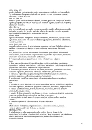 -ante, -ente, -inte
agente: ajudante, emigrante, navegante, combatente, pretendente, ouvinte, pedinte.
Em muitos casos, houve especialização de sentido: poente, restaurante, estante,
minguante, vazante, afluente.
-dor, -tor, -sor, -or
nome de agente ou de instrumento: roedor, salvador, pescador, carregador, tradutor,
jogador, poupador, investidor, investigador, inspetor; regador, aquecedor; raspador;
interruptor, disjuntor.
-ção, -são, -ão
ação ou resultado dela: coroação, nomeação, posição, traição, adulação, consolação,
obrigação, negação, declaração, audição, solução, invocação, extensão, agressão,
repercussão, discussão, puxão, arranhão, escorregão.
-douro, -tório
lugar ou instrumento para prática da ação: miradouro, ancoradouro, desaguadouro,
logradouro, matadouro, bebedouro, babadouro; purgatório, dormitório, laboratório,
vomitório, oratório.
-dura, -tura, -sura, -ura
resultado ou instrumento da ação: atadura, armadura, escritura, fechadura, clausura,
urdidura, benzedura, mordedura, torcedura, pintura, magistratura, formatura.
-mento
ação, resultado da ação ou instrumento: acolhimento, apartamento, pensamento,
conhecimento, convencimento, esquecimento, fingimento, impedimento, ferimento,
ornamento, instrumento, armamento, fardamento.
4. Formam substantivos e adjetivos de outros substantivos e adjetivos
-ismo
a) doutrinas ou sistemas religiosos, filosóficos, políticos, artísticos: calvinismo,
bramanismo, budismo, materialismo, espiritismo, socialismo, capitalismo, federalismo,
gongorismo, simbolismo, modernismo, impressionismo.
b) maneira de proceder ou de pensar: heroísmo, pedantismo, patriotismo, servilismo,
ufanismo, nepotismo, filhotismo, arrivismo, oportunismo, revanchismo.
c) formas de expressão que apresentam particularidades: vulgarismo, latinismo,
galicismo, arcaísmo, neologismo, solecismo, barbarismo.
d) terminologia científica: magnetismo, galvanismo, alcoolismo, reumatismo,
traumatismo.
-ista
a) sectários de certas doutrinas: calvinista, bramanista, budista, materialista, espiritista,
socialista, capitalista, federalista, gongorista, simbolista, modernista, impressionista.
b) ofícios, agentes: flautista, florista, telefonista, maquinista, latinista, dentista,
acionista, tenista, esportista.
c) adeptos de determinadas formas de agir ou pensar: oportunista, golpista, saudosista,
emancipacionista, desenvolvimentista, arrivista, revanchista.
d) nomes pátrios ou indicadores de origem: nortista, sulista, paulista, santista,
campista.
5. Formam adjetivos de substantivos ou de outros adjetivos
-aco
estado íntimo; pertinência; origem: maníaco, demoníaco, austríaco, siríaco.
- nota da ledora: quadro em destaque na página :
OBSERVAÇÃO:
A relação entre as palavras tormadas pelos sufixos -ismo e -ista é óbvia:
modernismo/modernista; calvinismo/calvinista, etc. Note, no entanto, que não é uma
relação obrigatória: protestantismo/protestante; maometismo/maometano;
islamismo/islamita.
41
 