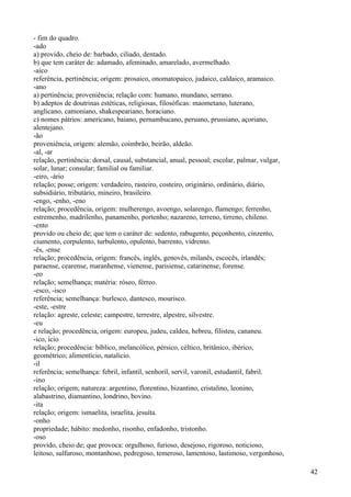 - fim do quadro.
-ado
a) provido, cheio de: barbado, ciliado, dentado.
b) que tem caráter de: adamado, afeminado, amarelado, avermelhado.
-aico
referência, pertinência; origem: prosaico, onomatopaico, judaico, caldaico, aramaico.
-ano
a) pertinência; proveniência; relação com: humano, mundano, serrano.
b) adeptos de doutrinas estéticas, religiosas, filosóficas: maometano, luterano,
anglicano, camoniano, shakespeariano, horaciano.
c) nomes pátrios: americano, baiano, pernambucano, peruano, prussiano, açoriano,
alentejano.
-ão
proveniência, origem: alemão, coimbrão, beirão, aldeão.
-al, -ar
relação, pertinência: dorsal, causal, substancial, anual, pessoal; escolar, palmar, vulgar,
solar, lunar; consular; familial ou familiar.
-eiro, -ário
relação; posse; origem: verdadeiro, rasteiro, costeiro, originário, ordinário, diário,
subsidiário, tributário, mineiro, brasileiro.
-engo, -enho, -eno
relação; procedência, origem: mulherengo, avoengo, solarengo, flamengo; ferrenho,
estremenho, madrilenho, panamenho, portenho; nazareno, terreno, tirreno, chileno.
-ento
provido ou cheio de; que tem o caráter de: sedento, rabugento, peçonhento, cinzento,
ciumento, corpulento, turbulento, opulento, barrento, vidrento.
-ês, -ense
relação; procedência, origem: francês, inglês, genovês, milanês, escocês, irlandês;
paraense, cearense, maranhense, vienense, parisiense, catarinense, forense.
-eo
relação; semelhança; matéria: róseo, férreo.
-esco, -isco
referência; semelhança: burlesco, dantesco, mourisco.
-este, -estre
relação: agreste, celeste; campestre, terrestre, alpestre, silvestre.
-eu
e relação; procedência, origem: europeu, judeu, caldeu, hebreu, filisteu, cananeu.
-ico, icio
relação; procedência: bíblico, melancólico, pérsico, céltico, britânico, ibérico,
geométrico; alimentício, natalício.
-il
referência; semelhança: febril, infantil, senhoril, servil, varonil, estudantil, fabril.
-ino
relação; origem; natureza: argentino, florentino, bizantino, cristalino, leonino,
alabastrino, diamantino, londrino, bovino.
-ita
relação; origem: ismaelita, israelita, jesuíta.
-onho
propriedade; hábito: medonho, risonho, enfadonho, tristonho.
-oso
provido, cheio de; que provoca: orgulhoso, furioso, desejoso, rigoroso, noticioso,
leitoso, sulfuroso, montanhoso, pedregoso, temeroso, lamentoso, lastimoso, vergonhoso,
42
 