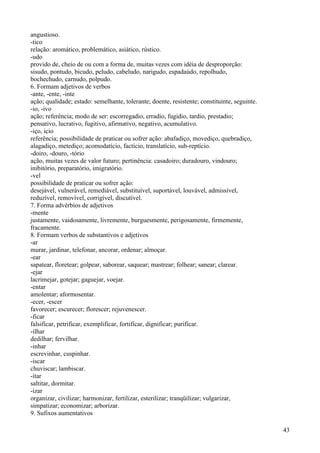 angustioso.
-tico
relação: aromático, problemático, asiático, rústico.
-udo
provido de, cheio de ou com a forma de, muitas vezes com idéia de desproporção:
sisudo, pontudo, bicudo, peludo, cabeludo, narigudo, espadaúdo, repolhudo,
bochechudo, carnudo, polpudo.
6. Formam adjetivos de verbos
-ante, -ente, -inte
ação; qualidade; estado: semelhante, tolerante; doente, resistente; constituinte, seguinte.
-io, -ivo
ação; referência; modo de ser: escorregadio, erradio, fugidio, tardio, prestadio;
pensativo, lucrativo, fugitivo, afirmativo, negativo, acumulativo.
-iço, icio
referência; possibilidade de praticar ou sofrer ação: abafadiço, movediço, quebradiço,
alagadiço, metediço; acomodatício, factício, translatício, sub-reptício.
-doiro, -douro, -tório
ação, muitas vezes de valor futuro; pertinência: casadoiro; duradouro, vindouro;
inibitório, preparatório, imigratório.
-vel
possibilidade de praticar ou sofrer ação:
desejável, vulnerável, remediável, substituível, suportável, louvável, admissível,
reduzível, removível, corrigível, discutível.
7. Forma advérbios de adjetivos
-mente
justamente, vaidosamente, livremente, burguesmente, perigosamente, firmemente,
fracamente.
8. Formam verbos de substantivos e adjetivos
-ar
murar, jardinar, telefonar, ancorar, ordenar; almoçar.
-ear
sapatear, floretear; golpear, saborear, saquear; mastrear; folhear; sanear; clarear.
-ejar
lacrimejar, gotejar; gaguejar, voejar.
-entar
amolentar; aformosentar.
-ecer, -escer
favorecer; escurecer; florescer; rejuvenescer.
-ficar
falsificar, petrificar, exemplificar, fortificar, dignificar; purificar.
-ilhar
dedilhar; fervilhar.
-inhar
escrevinhar, cuspinhar.
-iscar
chuviscar; lambiscar.
-itar
saltitar, dormitar.
-izar
organizar, civilizar; harmonizar, fertilizar, esterilizar; tranqüilizar; vulgarizar,
simpatizar; economizar; arborizar.
9. Sufixos aumentativos
43
 