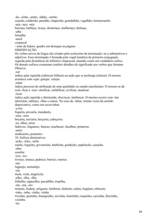 -ão, -eirão, -arrão, -alhão, -zarrão
casarão, caldeirão, paredão; chapeirão; grandalhão, vagalhão; homenzarrão.
-aça, -aço, -uça
barcaça, barbaça; ricaço, doutoraço, mulheraço; dentuça.
-alha
fornalha
-anzil
corpanzil
- nota da ledora: quadro em destaque na página-
OBSERVAÇÃO
Os verbos novos da língua são criados pelo acréscimo da terminação -ar a substantivos e
adjetivos. Essa terminação é formada pela vogal temática da primeira conjugação
seguida pela desinência do infinitivo impessoal, atuando como um verdadeiro sufixo.
Os demais sufixos costumam conferir detalhes de significado aos verbos que formam.
Observe:
-ear
indica ação repetida (cabecear folhear) ou ação que se prolonga (clarear). O mesmo
acontece com -ejar: gotejar, velejar.
-entar
indica processo de atribuição de uma qualidade ou estado (amolentar). O mesmo se dá
com -ficar e -izar: clarificar, solidificar, civilizar, atualizar.
-iscar
indica ação repetida e diminuída; chuviscar, lambiscar. O mesmo ocorre com -itar
(dormitar; saltitar), -ilhar e outros. No caso de -inhar, muitas vezes há sentido
depreciativo, como em escrevinhar.
-a réu
fogaréu, povaréu, mundaréu.
-arra, -orra
bocarra, naviarra; beiçorra, cabeçorra.
-az, alhaz, arraz
ladravaz, linguaraz, fatacaz, machacaz; facalhaz; pratarraz.
-astro
medicastro, poetastro.
10. Sufixos diminutivos
-acho, -icho, -ucho
riacho, fogacho; governicho, barbicha; gorducho, papelucho, casucha.
-ebre
casebre
-eco, -ico
livreco, soneca, padreco; burrico, marica.
-ejo
lugarejo, animalejo.
-ela
ruela, viela, magricela.
-elho, -ilho, -ilha
folhelho, rapazelho; pecadilho; tropilha.
-ete, -eta, -eto
tiranete, fradete, artiguete, lembrete, diabrete; saleta, lingüeta; esboceto.
-inho, -inha, -zinha, -zinho
livrinho, pratinho, branquinho, novinho, bonitinho, toquinho, caixinha, florzinha,
vozinha.
-im
44
 