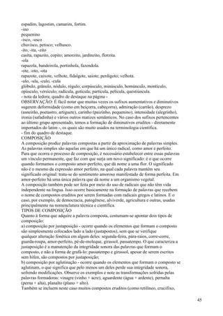 espadim, lagostim, camarim, fortim.
-ino
pequenino
-isco, -usco
chuvisco, petisco; velhusco.
-ito, -ita, -zito
casita, rapazito, copito; amorzito, jardinzito, florzita.
-ola
rapazola, bandeirola, portinhola, fazendola.
-ote, -oto, -ota
rapazote, caixote, velhote, fidalgote, saiote; perdigoto; velhota.
-ulo, -ula, -culo, -cula
glóbulo, grânulo, nódulo, régulo; corpúsculo, minúsculo, homúnculo, montículo,
opúsculo, versículo; radícula, gotícula; partícula, película, questiúncula.
- nota da ledora; quadro de destaque na página -
OBSERVAÇÃO: É fácil notar que muitas vezes os sufixos aumentativos e diminutivos
sugerem deformidade (como em beiçorra, cabeçorra), admiração (carrão), desprezo
(asneirão, poetastro, artiguete), carinho (paizinho, pequenino), intensidade (alegrinho),
ironia (safadinha) e vários outros matizes semânticos. No caso dos sufixos pertencentes
ao último grupo apresentado, temos a formação de diminutivos eruditos - diretamente
importados do latim -, os quais são muito usados na terminologia científica.
- fim do quadro de destaque.
COMPOSIÇÃO
A composição produz palavras compostas a partir da aproximação de palavras simples.
As palavras simples são aquelas em que há um único radical, como amor e perfeito.
Para que ocorra o processo de composição, é necessário estabelecer entre essas palavras
um vínculo permanente, que faz com que surja um novo significado: é o que ocorre
quando formamos o composto amor-perfeito, que dá nome a uma flor. O significado
não é o mesmo da expressão amor perfeito, na qual cada palavra mantém seu
significado original: trata-se do sentimento amoroso manifestado de forma perfeita. Em
amor-perfeito há uma única palavra que dá nome a um organismo vegetal.
A composição também pode ser feita por meio do uso de radicais que não têm vida
independente na língua. Isso ocorre basicamente na formação de palavras que recebem
o nome de compostos eruditos por serem formadas com radicais gregos e latinos. E o
caso, por exemplo, de democracia, patogênese, alviverde, agricultura e outras, usadas
principalmente na nomenclatura técnica e científica.
TIPOS DE COMPOSIÇÃO
Quanto à forma que adquire a palavra composta, costumam-se apontar dois tipos de
composição:
a) composição por justaposição - ocorre quando os elementos que formam o composto
são simplesmente colocados lado a lado (justapostos), sem que se verifique
qualquer alteração fonética em algum deles: segunda-feira, pára-raios, corre-corre,
guarda-roupa, amor-perfeito, pé-de-moleque, girassol, passatempo. O que caracteriza a
justaposição é a manutenção da integridade sonora das palavras que formam o
composto, e não a forma de grafá-lo: passatempo e girassol, apesar de serem escritos
sem hífen, são compostos por justaposição;
b) composição por aglutinação - ocorre quando os elementos que formam o composto se
aglutinam, o que significa que pelo menos um deles perde sua integridade sonora,
sofrendo modificações. Observe os exemplos e note as transformações sofridas pelas
palavras formadoras: vinagre (vinho + acre), aguardente (água + ardente), pernalta
(perna + alta), planalto (plano + alto).
Também se incluem neste caso muitos compostos eruditos (como retilíneo, crucifixo,
45
 