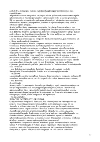 ambidestro, demagogo e outros), cuja identificação requer conhecimentos mais
especializados.
As possibilidades de composição são imprevisíveis: podem-se formar compostos pelo
relacionamento de palavras pertencentes a praticamente todas as classes gramaticais.
Há, por exemplo, compostos formados por substantivo + substantivo (porco-espinho),
substantivo + adjetivo (amor-perfeito), advérbio + adjetivo (sempre-viva), verbo +
substantivo (pára-choques).
A principal função do processo de composição é a criação de novas palavras para
denominar novos objetos, conceitos ou ocupações. Essa função denominadora pode ser
dada de forma descritiva ou metafórica. Palavras como papel-alumínio, relógio-pulseira
ou lava-louças são descritivas porque buscam dar nome a objetos por meio de suas
características ou finalidades mais relevantes.
Louva-a-deus e arranha-céu são compostos de origem metafórica, pois resultam de um
evidente uso figurado da linguagem.
O surgimento de novas palavras compostas na língua é constante, uma vez que a
necessidade de encontrar nomes específicos para novos objetos e conceitos é
ininterrupta. Dessa forma, podemos perceber na língua atual a transformação de
expressões em novas palavras. Pense, por exemplo, na expressão três em um (que na
linguagem publicitária já aparece "três-em-um"), que dá nome a certas combinações de
aparelhos de som. Aliás, pense na própria expressão aparelho de som, que já é
praticamente uma palavra composta (como máquina de lavar ou máquina de costura).
Em alguns casos, podemos observar que já existe a consciência de que se está lidando
com uma palavra composta, como é o caso de ponto de vista e meio ambiente,
expressões que vêm sendo grafadas "ponto-de-vista" e "meio-ambiente" com freqüência
cada vez maior.
- nota da ledora: propaganda do diet shake, fazendo referência ao vocábulo
lipoaspiração. Este anúncio já foi descrito pela ledora em página anterior.
- fim da nota.
Lipoaspiração constitui exemplo de formação de novas palavras compostas na língua. O
anunciante aproveitou o mote para decompô-la e incentivar jocosamente o consumo.
- nota da ledora:
A composição
A composição é o processo de formação que dá origem a palavras compostas (aquelas
em que há pelo menos dois radicais) pela aproximação de palavras simples ou de
radicais eruditos. Se os elementos formadores mantiverem sua integridade sonora,
ocorre composição por justaposição. Se pelo menos um deles sofre alterações na sua
configuração sonora, ocorre composição por aglutinação.
- fim da nota ledora
RADICAIS E COMPOSTOS ERUDITOS
O mecanismo da composição é utilizado para a formação de um tipo especifico de
palavras conhecidas como compostos eruditos, assim chamados porque em sua
formação se utilizam elementos de origem grega e latina que foram diretamente
importados dessas línguas com essa finalidade. Por isso, esses compostos são também
chamados de helenismos e latinismos eruditos. São palavras como pedagogia e
quiromancia (formadas de elementos gregos) ou arborícola e uxoricida (formadas por
elementos latinos), normalmente criadas para denominar objetos ou conceitos
relacionados com as ciências e as técnicas. Muitas delas acabam se tornando cotidianas
(telefone, automóvel, democracia e agricultura, por exemplo).
Apresentamos a seguir duas relações de radicais gregos e duas relações de radicais
latinos. A primeira relação de radicais gregos e a primeira relação de radicais latinos
agrupa os elementos formadores que normalmente são colocados no início dos
compostos; a segunda relação de radicais agrupa, em cada caso, os elementos
46
 