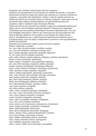 formadores que costumam surgir na parte final dos compostos.
Adotamos esse procedimento a fim de facilitar seu trabalho de consulta: ao encontrar
determinado exemplo na relação dos radicais que costumam ser o primeiro elemento do
composto, você poderá mais rapidamente verificar o valor do segundo elemento na
relação dos radicais que costumam figurar no final dos compostos. Atente para o fato de
que determinados radicais costumam aparecer em determinadas posições nos
compostos; nada os impede de surgir em posição diferente.
Alguns dos radicais que colocamos nas relações a seguir são considerados prefixos por
alguns autores; outros estudiosos preferem chamá-los "elementos de composição".
Acreditamos que essas questões terminológicas são pouco importantes para você, que
tem finalidades mais práticas. Observe que muitas palavras que fazem parte das suas
aulas de Biologia, Química e Física podem ser encontradas nas relações abaixo;
observe, principalmente, que o conhecimento do significado dos elementos que as
constituem muitas vezes nos ajuda a compreender os conceitos e seres que denominam.
RADICAIS GREGOS
Elementos que normalmente surgem na parte inicial do composto
Radical, significado e exemplo:
acr-, acro- (alto, elevado) acrópole, acrofobia, acrobata
aer-, aero- (ar) aeródromo, aeronauta, aeróstato, aéreo
agro- (campo) agrologia, agronomia, agrografia, agromania
al-, alo- (outro, diverso) alopatia, alomorfia
andr-, andro- (homem, macho) androceu, andrógino, andróide, androsperma
anemo- (vento) anemógrafo, anemômetro
angel-, angelo- (mensageiro, anjo) angelólatra, angelogia
ant-, anto- (flor) antologia, antografia, antóide, antomania
antropo- (homem) antropógrafo, antropologia, filantropo
aritm-, aritmo- (número) aritmética, aritmologia, aritmomancia
arque- (primeiro, origem) arquétipo, arquegônio
arqueo- (antigo) arqueografia, arqueologia, arqueozóico
aster-, astro- (estrela, astro) asteróide, astrólogo, astronomia
auto- (próprio) autocracia, autógrafo, autômato
bari-, baro- (peso) barômetro, barítono, barisfera
biblio- (livro) bibliografia, biblioteca, bibliófilo
bio- (vida) biografia, biologia, macróbio, anfíbio
caco- (mau) cacofonia, cacografia
cali- (belo) califasia, caligrafia
cardi-, cardio- (coração) cardiologia, cardiografia
cin-, cine-, cines- (movimento) cinestesia, cinemática
core-, coreo- (dança) coreografia, coreógrafo
cosmo- (mundo) cosmógrafo, cosmologia
cript-, cripto- (escondido) criptônimo, criptograma
cris-, criso- (ouro) crisálida, crisântemo
crom-, cromo- (cor) cromossomo, cromogravura, cromoterapia
crono- (tempo) cronologia, cronometro, cronograma
datilo- (dedo) datilografia, datiloscopia
demo- (povo) demografia, democracia, demagogia
dinam-, dinamo- (força, potência) dinamômetro, dinamite
eco- (casa) ecologia, ecossistema, economia
eletro- (âmbar, eletricidade) elétrico, eletrômetro
enter-, entero- (intestino) enterite, enterogastrite
ergo- (trabalho) ergonomia, ergometria
estere-, estereo- (sólido, fixo) estereótipo, estereografia
47
 