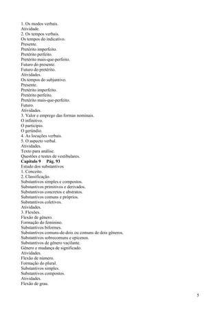 1. Os modos verbais.
Atividade.
2. Os tempos verbais.
Os tempos do indicativo.
Presente.
Pretérito imperfeito.
Pretérito perfeito.
Pretérito mais-que-perfeito.
Futuro do presente.
Futuro do pretérito.
Atividades.
Os tempos do subjuntivo.
Presente.
Pretérito imperfeito.
Pretérito perfeito.
Pretérito mais-que-perfeito.
Futuro.
Atividades.
3. Valor e emprego das formas nominais.
O infinitivo.
O particípio.
O gerúndio.
4. As locuções verbais.
5. O aspecto verbal.
Atividades.
Texto para análise.
Questões e testes de vestibulares.
Capítulo 9 Pág. 93
Estudo dos substantivos
1. Conceito.
2. Classificação.
Substantivos simples e compostos.
Substantivos primitivos e derivados.
Substantivos concretos e abstratos.
Substantivos comuns e próprios.
Substantivos coletivos.
Atividades.
3. Flexões.
Flexão de gênero.
Formação do feminino.
Substantivos biformes.
Substantivos comuns-de-dois ou comuns de dois gêneros.
Substantivos sobrecomuns e epicenos.
Substantivos de gênero vacilante.
Gênero e mudança de significado.
Atividades.
Flexão de número.
Formação do plural.
Substantivos simples.
Substantivos compostos.
Atividades.
Flexão de grau.
5
 