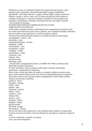 hibridismos em que se combinam elementos de origens bastante diversas, como
goiabeira (tupi e português), abreugrafia (português e grego), sambódromo
(quimbundo - uma língua africana - e grego), surfista (inglês e grego), burocracia
(francês e grego), e outros. Como você vê, trata-se de palavras muito usadas no
cotidiano comunicativo, o que torna absurda a intenção de certos gramáticos de
considerar os hibridismos verdadeiras aberrações devido à sua origem "mestiça".
- fim do quadro de destaque.
OUTROS PROCESSOS DE FORMAÇÃO DE PALAVRAS
ABREVIAÇÃO VOCABULAR
A abreviação vocabular consiste na eliminação de um segmento de uma palavra a fim
de se obter uma forma mais curta. Ocorre, portanto, uma verdadeira truncação, obtendose
uma nova palavra cujo significado é o mesmo da palavra original.
Esse processo é particularmente produtivo na redução de palavras muito longas:
cinematógrafo - cinema - cine
pneumático - pneu
otorrinolaringologista - otorrino
analfabeto - analfa
extraordinário - extra
pornográfico - pornô
vestibular - vestiba
metropolitano - metrô
violoncelo - celo
telefone - fone
automóvel- auto
psicologia - psico
- nota da ledora: propaganda de Donuts: CALIBRE SEU PNEU (referência bem
humorada aos pneus de gordura)
O "pneu" do anúncio acima, exemplo de abreviação vocabular, não designa,
obviamente, o componente do automóvel.
Observe que a forma abreviada é de amplo uso coloquial, embora em muitos casos
passe a fazer parte da língua escrita. Esse traço de coloquialidade pode ser sentido em
abreviações como as que colocamos abaixo, impregnadas de emotividade (carinho,
desprezo, preconceito, zombaria):
professor - fessor
português - portuga
chinês - china
japonês - japa
comunista - comuna
militar - milico
confusão - confa
reboliço rebu
neurose - neura
botequim - boteco
delegado - delega
grã-fino granfa
São Paulo - Sampa
Florianópolis - Floripa
Há um certo tipo de abreviação que se vem tornando muito freqüente na língua atual.
Consiste no uso de um prefixo ou de um elemento de uma palavra composta no lugar do
todo:
ex, por ex-namorada, ex-marido, ex-esposa;
micro, por microcomputador;
52
 
