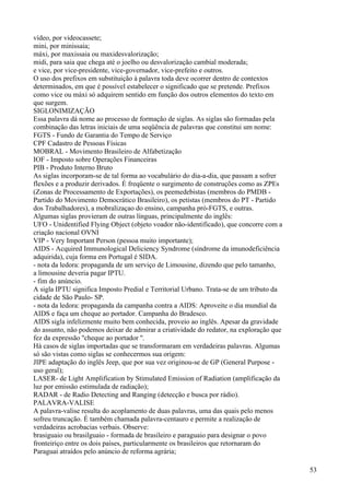 vídeo, por videocassete;
mini, por minissaia;
máxi, por maxissaia ou maxidesvalorização;
midi, para saia que chega até o joelho ou desvalorização cambial moderada;
e vice, por vice-presidente, vice-governador, vice-prefeito e outros.
O uso dos prefixos em substituição à palavra toda deve ocorrer dentro de contextos
determinados, em que é possível estabelecer o significado que se pretende. Prefixos
como vice ou máxi só adquirem sentido em função dos outros elementos do texto em
que surgem.
SIGLONIMIZAÇÃO
Essa palavra dá nome ao processo de formação de siglas. As siglas são formadas pela
combinação das letras iniciais de uma seqüência de palavras que constitui um nome:
FGTS - Fundo de Garantia do Tempo de Serviço
CPF Cadastro de Pessoas Físicas
MOBRAL - Movimento Brasileiro de Alfabetização
IOF - Imposto sobre Operações Financeiras
PIB - Produto Interno Bruto
As siglas incorporam-se de tal forma ao vocabulário do dia-a-dia, que passam a sofrer
flexões e a produzir derivados. É freqüente o surgimento de construções como as ZPEs
(Zonas de Processamento de Exportações), os peemedebistas (membros do PMDB -
Partido do Movimento Democrático Brasileiro), os petistas (membros do PT - Partido
dos Trabalhadores), a mobralizaçao do ensino, campanha pró-FGTS, e outras.
Algumas siglas provieram de outras línguas, principalmente do inglês:
UFO - Unidentified Flying Object (objeto voador não-identificado), que concorre com a
criação nacional OVNI
VIP - Very Important Person (pessoa muito importante);
AIDS - Acquired Immunological Deliciency Syndrome (síndrome da imunodeficiência
adquirida), cuja forma em Portugal é SIDA.
- nota da ledora: propaganda de um serviço de Limousine, dizendo que pelo tamanho,
a limousine deveria pagar IPTU.
- fim do anúncio.
A sigla IPTU significa Imposto Predial e Territorial Urbano. Trata-se de um tributo da
cidade de São Paulo- SP.
- nota da ledora: propaganda da campanha contra a AIDS: Aproveite o dia mundial da
AIDS e faça um cheque ao portador. Campanha do Bradesco.
AIDS sigla infelizmente muito bem conhecida, proveio ao inglês. Apesar da gravidade
do assunto, não podemos deixar de admirar a criatividade do redator, na exploração que
fez da expressão ''cheque ao portador ''.
Há casos de siglas importadas que se transformaram em verdadeiras palavras. Algumas
só são vistas como siglas se conhecermos sua origem:
JIPE adaptação do inglês Jeep, que por sua vez originou-se de GP (General Purpose -
uso geral);
LASER- de Light Amplification by Stimulated Emission of Radiation (amplificação da
luz por emissão estimulada de radiação);
RADAR - de Radio Detecting and Ranging (detecção e busca por rádio).
PALAVRA-VALISE
A palavra-valise resulta do acoplamento de duas palavras, uma das quais pelo menos
sofreu truncação. É também chamada palavra-centauro e permite a realização de
verdadeiras acrobacias verbais. Observe:
brasiguaio ou brasilguaio - formada de brasileiro e paraguaio para designar o povo
fronteiriço entre os dois países, particularmente os brasileiros que retornaram do
Paraguai atraídos pelo anúncio de reforma agrária;
53
 