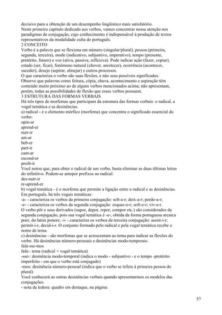 decisivo para a obtenção de um desempenho lingüístico mais satisfatório.
Neste primeiro capítulo dedicado aos verbos, vamos concentrar nossa atenção nos
paradigmas de conjugação, cujo conhecimento é indispensável à produção de textos
representativos da modalidade culta do português.
2 CONCEITO
Verbo é a palavra que se flexiona em número (singular/plural), pessoa (primeira,
segunda, terceira), modo (indicativo, subjuntivo, imperativo), tempo (presente,
pretérito, futuro) e voz (ativa, passiva, reflexiva). Pode indicar ação (fazer, copiar),
estado (ser, ficar), fenômeno natural (chover, anoitecer), ocorrência (acontecer,
suceder), desejo (aspirar, almejar) e outros processos.
O que caracteriza o verbo são suas flexões, e não seus possíveis significados.
Observe que palavras como feitura, cópia, chuva, acontecimento e aspiração têm
conteúdo muito próximo ao de alguns verbos mencionados acima; não apresentam,
porém, todas as possibilidades de flexão que esses verbos possuem.
3 ESTRUTURA DAS FORMAS VERBAIS
Há três tipos de morfemas que participam da estrutura das formas verbais: o radical, a
vogal temática e as desinências.
a) radical - é o elemento mórfico (morfema) que concentra o significado essencial do
verbo:
opin-ar
aprend-er
nutr-ir
am-ar
beb-er
part-ir
cant-ar
escond-er
proib-ir
Você notou que, para obter o radical de um verbo, basta eliminar as duas últimas letras
do infinitivo. Podem-se antepor prefixos ao radical:
des-nutr-ir
re-aprend-er
b) vogal temática - é o morfema que permite a ligação entre o radical e as desinências.
Em português, há três vogais temáticas:
-a- - caracteriza os verbos da primeira conjugação: solt-a-r; deix-a-r; perdo-a-r;
-e- - caracteriza os verbos da segunda conjugação: esquec-e-r; sofr-e-r; viv-e-r.
O verbo pôr e seus derivados (supor, depor, repor, compor etc.) são considerados da
segunda conjugação, pois sua vogal temática é -e-, obtida da forma portuguesa arcaica
poer, do latim ponere; -i- - caracteriza os verbos da terceira conjugação: assist-i-r;
permit-i-r, decid-i-r. O conjunto formado pelo radical e pela vogal temática recebe o
nome de tema.
c) desinências - são morfemas que se acrescentam ao tema para indicar as flexões do
verbo. Há desinências número-pessoais e desinências modo-temporais:
falá-sse-mos
falá-: tema (radical + vogal temática)
-sse-: desinência modo-temporal (indica o modo - subjuntivo - e o tempo -pretérito
imperfeito - em que o verbo está conjugado)
-mos: desinência número-pessoal (indica que o verbo se refere à primeira pessoa do
plural)
Você conhecerá as outras desinências verbais quando apresentarmos os modelos das
conjugações.
- nota da ledora: quadro em destaque, na página:
57
 