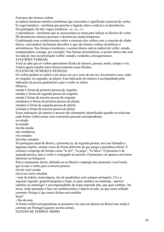 Estrutura das formas verbais
a) radical elemento mórfico (morfema) que concentra o significado essencial do verbo;
b) vogal temática - morfema que permite a ligação entre o radical e as desinências.
Em português, há três vogais temáticas: -a-, -e-, -i-;
c) desinências - morfemas que se acrescentam ao tema para indicar as flexões do verbo.
Há desinências número-pessoais e desinências modo-temporais.
Combinando seus conhecimentos sobre a estrutura dos verbos com o conceito de sílaba
tônica, você poderá facilmente descobrir o que são formas verbais rizotônicas e
arrizotônicas. Nas formas rizotônicas, o acento tônico está no radical do verbo: estudo,
compreendam, consigo, por exemplo. Nas formas arrizotônicas, o acento tônico não está
no radical, mas na terminação verbal: estudei, venderão, conseguiríamos.
4 FLEXÕES VERBAIS
Você já sabe que os verbos apresentam flexão de número, pessoa, modo, tempo e voz.
Vamos agora estudar mais minuciosamente essas flexões.
FLEXÃO DE NÚMERO E PESSOAS
Os verbos podem se referir a um único ser ou a mais de um ser; no primeiro caso, estão
no singular; no segundo, no plural. Essa indicação de número é acompanhada pela
indicação da pessoa gramatical a que o verbo se refere.
Observe:
estudo é forma da primeira pessoa do singular;
estudas é forma da segunda pessoa do singular;
estuda é forma da terceira pessoa do singular;
estudamos é forma da primeira pessoa do plural;
estudais é forma da segunda pessoa do plural;
estudam é forma da terceira pessoa do plural.
Essas indicações de número e pessoa são claramente identificadas quando se relaciona
cada forma verbal acima com o pronome pessoal correspondente:
eu estudo
tu estudas
ele/ela estuda
nós estudamos
vós estudais
eles/elas estudam
No português atual do Brasil, o pronome tu, de segunda pessoa, tem uso limitado a
algumas regiões, muitas vezes de forma diferente da que prega a gramática oficial. É
comum o emprego de formas como "tu foi", "tu pega", "tu falou". O pronome é de
segunda pessoa, mas o verbo é conjugado na terceira. O pronome vós aparece em textos
literários ou litúrgicos.
Para o tratamento direto, difundiu-se no Brasil o emprego dos pronomes você/vocês,
que levam o verbo para a terceira pessoa:
ele/ela você estuda
eles/e/as/vocês estudam
- nota da ledora: nesta página, tira de quadrinhos com sotaque português: (?) e a
seguinte legenda: general pergunta a tropa, se quer canhões ou manteiga - quereis
canhões ou manteiga? e um engraçadinho da tropa responde alto, que quer canhões. Na
mesa, estão passando a faca em canhõeszinhos e depois no pão, ao que outro soldado
comenta: Porque é que nunca fechas essa maldita
boca?
- fim da nota.
A forma verbal correspondente ao pronome vós caiu em desuso no Brasil mas ainda é
corrente em Portugal (quereis na tira acima).
FLEXÃO DE TEMPO E MODO
58
 