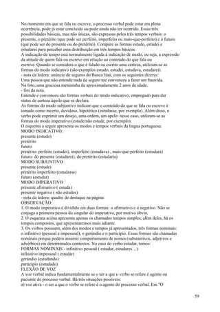 No momento em que se fala ou escreve, o processo verbal pode estar em plena
ocorrência, pode já estar concluído ou pode ainda não ter ocorrido. Essas três
possibilidades básicas, mas não únicas, são expressas pelos três tempos verbais: o
presente, o pretérito (que pode ser perfeito, imperfeito ou mais-que-perfeito) e o futuro
(que pode ser do presente ou do pretérito). Compare as formas estudo, estudei e
estudarei para perceber essa distribuição em três tempos básicos.
A indicação de tempo está normalmente ligada à indicação de modo, ou seja, a expressão
da atitude de quem fala ou escreve em relação ao conteúdo do que fala ou
escreve. Quando se considera o que é falado ou escrito uma certeza, utilizam-se as
formas do modo indicativo (são exemplos estudo, estudei, estudava, estudarei).
- nota da ledora: anúncio de seguros do Banco Itaú, com os seguintes dizeres:
Uma pessoa que não entende nada de seguro me convenceu a fazer um Itauvida.
Na foto, uma graciosa menininha de aproximadamente 2 anos de idade.
- fim da nota.
Entende e convenceu são formas verbais do modo indicativo, empregado para dar
status de certeza àquilo que se declara.
As formas do modo subjuntivo indicam que o conteúdo do que se fala ou escreve é
tomado como incerto, duvidoso, hipotético (estudasse, por exemplo). Além disso, o
verbo pode exprimir um desejo, uma ordem, um apelo: nesse caso, utilizam-se as
formas do modo imperativo (estude/não estude, por exemplo).
O esquema a seguir apresenta os modos e tempos verbais da língua portuguesa:
MODO INDICATIVO:
presente (estudo)
pretérito
futuro
pretérito: perfeito (estudei), imperfeito (estudava) , mais-que-perfeito (estudara)
futuro: do presente (estudarei), do pretérito (estudaria)
MODO SUBJUNTIVO
presente (estude)
pretérito imperfeito (estudasse)
futuro (estudar)
MODO IMPERATIVO
presente afirmativo ( estuda)
presente negativo ( não estudes)
- nota da ledora: quadro de destaque na página:
OBSERVAÇÃO:
1. O modo imperativo é dividido em duas formas: o afirmativo e o negativo. Não se
conjuga a primeira pessoa do singular do imperativo, por motivo óbvio.
2. O esquema acima apresenta apenas os chamados tempos simples; além deles, há os
tempos compostos, que apresentaremos mais adiante.
3. Os verbos possuem, além dos modos e tempos já apresentados, três formas nominais:
o infinitivo (pessoal e impessoal), o gerúndio e o particípio. Essas formas são chamadas
nominais porque podem assumir comportamento de nomes (substantivos, adjetivos e
advérbios) em determinados contextos. No caso do verbo estudar, temos:
FORMAS NOMINAIS - infinitivo pessoal ( estudar, estudares…)
infinitivo impessoal ( estudar)
gerúndio (estudando)
particípio (estudado)
FLEXÃO DE VOZ
A voz verbal indica fundamentalmente se o ser a que o verbo se refere é agente ou
paciente do processo verbal. Há três situações possíveis:
a) voz ativa - o ser a que o verbo se refere é o agente do processo verbal. Em "O
59
 
