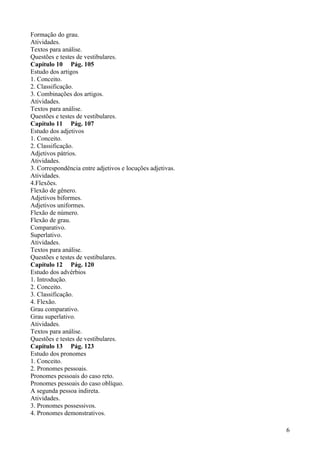 Formação do grau.
Atividades.
Textos para análise.
Questões e testes de vestibulares.
Capítulo 10 Pág. 105
Estudo dos artigos
1. Conceito.
2. Classificação.
3. Combinações dos artigos.
Atividades.
Textos para análise.
Questões e testes de vestibulares.
Capítulo 11 Pág. 107
Estudo dos adjetivos
1. Conceito.
2. Classificação.
Adjetivos pátrios.
Atividades.
3. Correspondência entre adjetivos e locuções adjetivas.
Atividades.
4.Flexões.
Flexão de gênero.
Adjetivos biformes.
Adjetivos uniformes.
Flexão de número.
Flexão de grau.
Comparativo.
Superlativo.
Atividades.
Textos para análise.
Questões e testes de vestibulares.
Capítulo 12 Pág. 120
Estudo dos advérbios
1. Introdução.
2. Conceito.
3. Classificação.
4. Flexão.
Grau comparativo.
Grau superlativo.
Atividades.
Textos para análise.
Questões e testes de vestibulares.
Capítulo 13 Pág. 123
Estudo dos pronomes
1. Conceito.
2. Pronomes pessoais.
Pronomes pessoais do caso reto.
Pronomes pessoais do caso oblíquo.
A segunda pessoa indireta.
Atividades.
3. Pronomes possessivos.
4. Pronomes demonstrativos.
6
 