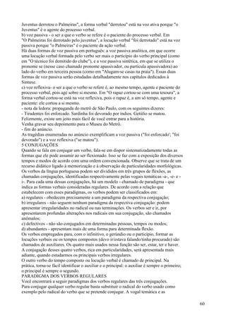Juventus derrotou o Palmeiras", a forma verbal "derrotou" está na voz ativa porque "o
Juventus" é o agente do processo verbal.
b) voz passiva - o ser a que o verbo se refere é o paciente do processo verbal. Em
"O Palmeiras foi derrotado pelo juventus", a locução verbal "foi derrotado" está na voz
passiva porque "o Palmeiras" é o paciente da ação verbal.
Há duas formas de voz passiva em português: a voz passiva analítica, em que ocorre
uma locução verbal formada pelo verbo ser mais o particípio do verbo principal (como
em "O técnico foi demitido do clube"), e a voz passiva sintética, em que se utiliza o
pronome se (nesse caso chamado pronome apassivador, ou partícula apassivadora) ao
lado do verbo em terceira pessoa (como em "Alugam-se casas na praia"). Essas duas
formas de voz passiva serão estudadas detalhadamente nos capítulos dedicados à
Sintaxe.
c) voz reflexiva- o ser a que o verbo se refere é, ao mesmo tempo, agente e paciente do
processo verbal, pois age sobre si mesmo. Em "O rapaz cortou-se com uma tesoura", a
forma verbal cortou-se está na voz reflexiva, pois o rapaz é, a um só tempo, agente e
paciente: ele cortou a si mesmo.
- nota da ledora: propaganda do metrô de São Paulo, com os seguintes dizeres:
- Tiradentes foi enforcado. Sardinha foi devorado por índios. Getúlio se matou.
Felizmente, existe um jeito mais fácil de você entrar para a história.
Venha gravar seu depoimento para o Museu do Metrô.
- fim do anúncio.
As tragédias enumeradas no anúncio exemplificam a voz passiva ("foi enforcado'; "foi
devorado") e a voz reflexiva ("se matou").
5 CONJUGAÇÕES
Quando se fala em conjugar um verbo, fala-se em dispor sistematizadamente todas as
formas que ele pode assumir ao ser flexionado. Isso se faz com a exposição dos diversos
tempos e modos de acordo com uma ordem convencionada. Observe que se trata de um
recurso didático ligado à memorização e à observação de particularidades morfológicas.
Os verbos da língua portuguesa podem ser divididos em três grupos de flexões, as
chamadas conjugações, identificadas respectivamente pelas vogais temáticas -a-, -e- e -
i-. Para cada uma dessas conjugações, há um modelo - chamado de paradigma - que
indica as formas verbais consideradas regulares. De acordo com a relação que
estabelecem com esses paradigmas, os verbos podem ser classificados em:
a) regulares - obedecem precisamente a um paradigma da respectiva conjugação;
b) irregulares - não seguem nenhum paradigma da respectiva conjugação: podem
apresentar irregularidades no radical ou nas terminações. Os verbos ser e ir, por
apresentarem profundas alterações nos radicais em sua conjugação, são chamados
anômalos;
c) defectivos - não são conjugados em determinadas pessoas, tempos ou modos;
d) abundantes - apresentam mais de uma forma para determinada flexão.
Os verbos empregados para, com o infinitivo, o gerúndio ou o particípio, formar as
locuções verbais ou os tempos compostos (devo ir/estava falando/tinha procurado) são
chamados de auxiliares. Os quatro mais usados nessa função são ser, estar, ter e haver.
A conjugação desses quatro verbos, rica em particularidades, será apresentada mais
adiante, quando estudarmos os principais verbos irregulares.
O outro verbo do tempo composto ou locução verbal é chamado de principal. Na
prática, torna-se fácil identificar o auxiliar e o principal: o auxiliar é sempre o primeiro;
o principal é sempre o segundo.
PARADIGMA DOS VERBOS REGULARES
Você encontrará a seguir paradigmas dos verbos regulares das três conjugações.
Para conjugar qualquer verbo regular basta substituir o radical do verbo usado como
exemplo pelo radical do verbo que se pretende conjugar. A vogal temática e as
60
 