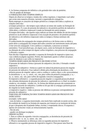 4. As formas compostas do infinitivo e do gerúndio têm valor de pretérito.
- fim do quadro de destaque.
6 FORMAÇÕES DOS TEMPOS SIMPLES
Depois de observar os tempos e modos dos verbos regulares, é importante você saber
que existe uma maneira eficiente, racional e organizada de conjugá-los.
Basta empregar os conceitos de tempos primitivos e tempos derivados e explorar as
relações entre eles:
a) tempos primitivos - são tempos cujos radicais ou temas são usados na formação de
outros tempos. É o caso do presente do indicativo e do pretérito perfeito do indicativo.
Além deles, o infinitivo impessoal é usado na formação de outros tempos;
b) tempos derivados - são aqueles cujos radicais ou temas são obtidos de um dos tempos
primitivos ou do infinitivo impessoal. Com exceção do presente e do pretérito perfeito
do indicativo e do infinitivo impessoal, todos os tempos e formas nominais são
derivados.
O conhecimento da conjugação dos tempos primitivos e da forma como se obtém a
partir deles a conjugação dos tempos derivados constitui um instrumento muito útil para
evitar erros de conjugação. Com a prática e a repetição, o processo se tornará
automático. Você perceberá que, em alguns casos, como na formação do imperativo e
na obtenção de certos tempos de alguns verbos irregulares, esse processo de conjugação
é eficiente e seguro.
Sem dúvida é importante aprender o esquema de formação do imperativo (para isso,
veja a tabela na página seguinte). Porém, tão importante quanto é refletir um pouco
antes de obedecer a um verbo no imperativo.
TEMPOS DERIVADOS DO PRESENTE DO INDICATIVO
O presente do indicativo forma o presente do subjuntivo; dos dois, é formado o modo
imperativo:
a) presente do subjuntivo - forma-se a partir do radical da primeira pessoa do singular
do presente do indicativo. Esse radical é obtido pela eliminação da desinência -o da
primeira pessoa do singular: opin-o, cant-o, conheç-o, venh-o, dig-o; a ele, acrescentamse
as desinências -e, -es, -e, -emos, -eis, -em, para verbos da primeira conjugação, e -a, -
as, -a, -amos, -ais, -am, para verbos da segunda e terceira conjugações;
b) imperativo afirmativo - a segunda pessoa do singular e a segunda pessoa do plural
são retiradas diretamente do presente do indicativo, suprimindo-se o-s final: tu estudas -
estuda tu; vós estudais - estudai vós. As formas das demais pessoas são exatamente as
mesmas do presente do subjuntivo. Lembre-se de que não se conjuga a primeira pessoa
do singular no modo imperativo;
c) imperativo negativo - todas as pessoas são idênticas as pessoas correspondentes do
presente do subjuntivo.
ESQUEMA DE FORMAÇÃO DOS TEMPOS DERIVADOS DO PRESENTE DO
INDICATIVO
(exemplo: verbo optar)
- nota da ledora: o esquema mencionado, esta muito bem explicado no ponto acima, não
há condição de mantê-lo no formato de esquema, por truncar-se no momento da leitura,
já que o programa não lê pulando linhas, escritas, e respeitando chaves. O esquema é
apenas um acréscimo visual, ao minuciosamente exposto.
- fim da nota.
- quadro em destaque na página:
OBSERVAÇÕES:
1. Para os verbos da segunda e terceira conjugações, as desinências do presente do
subjuntivo são: -a, -as, -a, -amos, -ais, -am.
2. Observe atentamente as diferenças entre as segundas pessoas do imperativo
afirmativo e as segundas pessoas do imperativo negativo. Para passar uma frase do
64
 