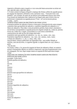 imperativo afirmativo para o negativo e vice-versa não basta acrescentar ou retirar um
não: opta/não optes; optai/não opteis.
3. É muito comum na língua coloquial o emprego das formas verbais de segunda pessoa
do singular do imperativo afirmativo com o pronome você: - "Vem pra Caixa você
também!", por exemplo, fez parte de um famoso texto publicitário poucos anos atrás.
Essa mistura de tratamentos não é admissível na língua culta; para evitá-la, deve-se
uniformizar o tratamento na segunda pessoa ("Vem... tu") ou na terceira pessoa
("venha... você").
TEMPOS DERIVADOS DO PRETÉRITO DO INDICATIVO
O pretérito perfeito do indicativo fornece o tema para a formação de três outros tempos:
o pretérito mais-que-perfeito do indicativo, o pretérito imperfeito do subjuntivo e o
futuro do subjuntivo. Para obter o tema do pretérito perfeito, basta retirar a desinência -
ste da forma correspondente à segunda pessoa do singular (estuda-ste, vende-ste, partiste,
trouxe-ste, soube-ste); a seguir, acrescentam-se a esse tema as desinências
características de cada um dos três tempos derivados:
a) pretérito mais-que-perfeito do indicativo: -ra, -ras, -ra, -ramos, -reis, -ram;
b) pretérito imperfeito do subjuntivo: -sse, -sses, -sse, -ssemos, -sseis, -ssem;
c) futuro do subjuntivo: -r, -res, -r, -rmos, -rdes, -rem.
nota da ledora: anúncio publicitário da Seguradora Itaú : uma mulher falando ao
telefone, com cara de triste, e a seguinte legenda: se alguém bater em você, chame a
gente.
- fim da nota.
Em muitos verbos, a 3a. pessoa do singular do futuro do subjuntivo (bater, no anúncio
acima) é formalmente idêntica ao infinitivo impessoal o que gera freqüentemente erros
de conjugação. Por isso, fique sempre atento ao esquema de derivação desse tempo
verbal
ESQUEMA DE FORMAÇÃO DOS TEMPOS DERIVADOS DO PRETÉRITO
PERFEITO DO INDICATIVO
(exemplo: Verbo fazer)
Pretérito perfeito do indicativo
fiz
fize-ste
fez
fizemos
fizestes
fizeram
Pretérito mais-que-perfeito do indicativo
fize-ra
fize-ras
fize-ra
fizé-ramos
fizé-reis
fize-ram
Pretérito imperfeito do subjuntivo
fize-sse
fize-sses
fize-sse
fizé-ssemos
fizé-sseis
fize-ssem
Futuro do subjuntivo
fize-r
65
 