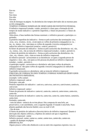 fize-res
fize-r
fize-rmos
fize-rdes
fize-rem
-nota de destaque na página: As desinências dos tempos derivados são as mesmas para
as três conjugações.
TEMPOS E FORMAS NOMINAIS DE DERIVADOS DO INFINITIVO PESSOAL
O infinitivo impessoal (estudar, vender, permitir) é a base para a formação de três
tempos do modo indicativo: o pretérito imperfeito, o futuro do presente e o futuro do
pretérito.
Além disso, é base também das formas nominais: o infinitivo pessoal, o particípio e o
gerúndio.
a) pretérito imperfeito do indicativo - forma-se pelo acréscimo das terminações -ava,
-avas, -ava, -ávamos, -áveis, -avam (para os verbos da primeira conjugação) ou -ia, -
ias, -ia, -íamos, -íeis, -iam (para os verbos da segunda e terceira conjugações) ao
radical do infinitivo impessoal (estud-ar, vend-er, permit-ir);
b) futuro do presente do indicativo - forma-se pelo acréscimo das desinências -rei, -rás,
-ra, -remos, -reis, -rão ao tema do infinitivo impessoal (estuda-r, vende-r, permiti-r);
c) futuro do pretérito do indicativo - forma-se pelo acréscimo das desinências -ria,
-rias, -ria, -ríamos, -ríeis, -riam ao tema do infinitivo impessoal;
d) infinitivo pessoal - acrescentam-se as desinências -es (para a segunda pessoa do
singular) e -mos, -des, -em (para as três pessoas do plural) ao infinitivo impessoal
(estudar-, vender-, permitir-);
e) particípio regular - acrescenta-se a desinência -ado (para verbos da primeira
conjugação) ou -ido (para verbos da segunda e terceira conjugações) ao radical do
infinitivo impessoal;
f) gerúndio acrescenta-se a desinência -ndo ao tema do infinitivo impessoal.
ESQUEMA DE FORMAÇÃO DOS TEMPOS E FORMAS NOMINAIS DERIVADOS
DO INFINITIVO IMPESSOAL
(exemplo: verbo cantar)
Infinitivo impessoal: cant-ar
Partícipio: cant-ado
Pretérito imperfeito do indicativo : cant-ava, cant-avas, cant-ava, cant-ávamos, cantáveis,
cant-avam
Infinitivo impessoal: canta-r
Futuro do presente do indicativo: canta-rei, canta-rás, canta-rá, canta-remos, canta-reis,
canta-rão.
Futuro do pretérito do indicativo: canta-ria, canta-rias, canta-ria, canta-ríamos, cantaríeis,
canta-riam.
Gerúndio: canta-ndo
- nota da ledora - anúncio da revista placar: foto composta de uma bola, um
preservativo, e um autofalante, com a seguinte legenda: O mundo é uma bola. Num
planeta quadrado não haveria futebol, sexo ou rock’n’roll.
- fim da nota.
O futuro do pretérito do indicativo (haveria) deriva do infinitivo impessoal. Quanto à
derivação dos objetos esféricos, a hipótese do anúncio até que é engenhosa.
Infinitivo impessoal : cantar
Infinitivo pessoal: cantar, cantar-es, cantar, cantar-mos, cantar-des, cantar-em.
- quadro de destaque na página:
OBSERVAÇÃO:
Alguns poucos verbos não obedecem a um ou outro dos esquemas expostos; isso, no
66
 