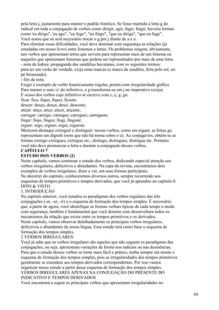 pela letra j, justamente para manter o padrão fonético. Se fosse mantida a letra g do
radical em toda a conjugação de verbos como dirigir, agir, fugir, fingir, haveria formas
como 'eu dirigo", 'eu ago", "eu fugo", "eu fingo", "que eu diriga", "que eu fuga".
Você notou que só será necessário trocar o g por j diante de a e o.
Para eliminar essas dificuldades, você deve dominar com segurança as relações (já
estudadas em nosso livro) entre fonemas e letras. Os problemas surgem, obviamente,
nos verbos que apresentam letras que servem para representar mais de um fonema ou
naqueles que apresentam fonemas que podem ser representados por mais de uma letra.
- nota da ledora: propaganda das sandálias havaianas, com os seguintes termos:
para ter um verão de verdade, exija estas marcas (a marca da sandália, feita pelo sol, no
pé bronzeado).
- fim da nota.
Exigir é exemplo de verbo foneticamente regular, porém com irregularidade gráfica.
Para manter o som /z/ do infinitivo, o g transforma-se em j no imperativo (exija)
É ocaso dos verbos cujo infinitivo se escreve com c, ç, g, gu:
ficar: fico, fique; fiquei, ficaste;
descer: desço, desça; desci, desceste;
atiçar: atiço, atice; aticei, atiçaste;
carregar: carrego, carregue; carreguei, carregaste;
fingir: finjo, finges; fingi, fingiste;
erguer: ergo, ergues; ergui, ergueste.
Merecem destaque extinguir e distinguir: nesses verbos, como em erguer, as letras gu
representam um dígrafo (note que não há trema sobre o u). Ao conjugá-los, obtêm-se as
formas extingo extingues, extingue etc.; distingo, distingues, distingue etc. Portanto
você não deve pronunciar a letra u durante a conjugação desses verbos.
CAPÍTULO 7
ESTUDO DOS VERBOS (2)
Neste capítulo, vamos continuar o estudo dos verbos, dedicando especial atenção aos
verbos irregulares, defectivos e abundantes. Na capa da revista, encontramos dois
exemplos de verbos irregulares: dizer e ver, em suas formas participiais.
No decorrer do capítulo, conheceremos diversos outros, sempre recorrendo aos
esquemas de tempos primitivos e tempos derivados, que você já aprendeu no capítulo 6.
DITO & VISTO
1. INTRODUÇÃO
No capítulo anterior, você estudou os paradigmas dos verbos regulares das três
conjugações (-ar, -er, -ir) e o esquema de formação dos tempos simples. É necessário
que, a partir de agora, você identifique as formas verbais típicas de cada tempo e modo
com segurança; também é fundamental que você domine com desenvoltura todos os
mecanismos da relação que existe entre os tempos primitivos e os derivados.
Neste capítulo, vamos observar detalhadamente os principais verbos irregulares,
defectivos e abundantes de nossa língua. Esse estudo terá como base o esquema de
formação dos tempos simples.
2 VERBOS IRREGULARES
Você já sabe que os verbos irregulares são aqueles que não seguem os paradigmas das
conjugações, ou seja, apresentam variações de forma nos radicais ou nas desinências.
Para que o estudo desses verbos se torne mais fácil e prático, tenha sempre em mente o
esquema de formação dos tempos simples, pois as irregularidades dos tempos primitivos
geralmente se estendem aos tempos derivados correspondentes. Por isso vamos
organizar nosso estudo a partir desse esquema de formação dos tempos simples.
VERBOS IRREGULARES APENAS NA CONJUGAÇÃO DO PRESENTE DO
INDICATIVO E TEMPOS DERIVADOS
Você encontrará a seguir os principais verbos que apresentam irregularidades no
68
 