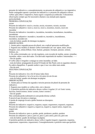 presente do indicativo e, conseqüentemente, no presente do subjuntivo e no imperativo.
Serão conjugados apenas o presente do indicativo e o presente do subjuntivo desses
verbos: para obter o imperativo, basta seguir o esquema já conhecido. Colocaremos
observações sempre que for necessário chamar a sua atenção para alguma
particularidade.
PRIMEIRA CONJUGAÇÃO
recear
Presente do indicativo: recei-o, receias, receia, receamos, receais, receiam
Presente do subjuntivo: recei-e, recei-es, recei-e, receemos, receeis, recei-em
incendiar
Presente do indicativo: incendei-o, incendeias, incendeia, incendiamos, incendiais,
incendeiam
Presente do subjuntivo: incendei-e, incendei-es, incendei-e, incendiemos,
incendieis, incendei-em
- nota da ledora; quadro de destaque na página -
OBSERVAÇÕES:
1. Atente para a segunda pessoa do plural, em o radical apresenta modificação.
2. Seguem esse modelo os demais verbos terminados em -ear: apear, atear, arrear,
bloquear, cear, enlear,folhear, frear, hastear, granjear, lisonjear, passear, semear,
titubear, etc.
3. Os verbos terminados em -iar são regulares, com exceção de mediar, ansiar, remediar,
incendiar, odiar e seus derivados. Um derivado importante de mediar é intermediar. - - -
- fim do quadro.
O verbo odiar é irregular e conjuga-se como incendiar, ao lado.
- nota da ledora: propaganda do jornal O Estado de São Paulo com os seguintes dizeres:
Eu odeio oligopólios. E quando souber o que é isso vou odiar mais ainda.
- fim da nota.
SEGUNDA CONJUGAÇÃO
ler
Presente do indicativo: lei-o lês lê lemos ledes lêem
Presente do subjuntivo: lei-a lei-as lei-a lei-amos lei-ais lei-am
- nota da ledora: quadro em destaque na página:
OBSERVAÇÕES
1. Atente para as formas da segunda e terceira pessoas do plural do presente do
indicativo.
2. Seguem esse modelo os verbos reler, crer e descrer.
3. O pretérito perfeito do indicativo desses verbos é regular ( li/ cri/ leste/ creste,
leu/creu, lemos/cremos, lestes/ crestes, lestes/ creram )
- fim do quadro
Não confunda perda (substantivo) com perda (forma verbal):
É possível que ele perca o emprego.
A perda do emprego levará o pobre homem ao desespero.
requerer
Presente do indicativo: requeir-o, requeres, requer, requeremos, requereis, requerem
Presente do subjuntivo: requeir-a, requeir-as, requeir-a, requeir-amos, requeir-ais,
requeir-am
perder
Presente do indicativo: perc-o, perdes, perde, perdemos, perdeis, perdem
Presente do subjuntivo: perc-a, perc-as, perc-a, perc-amos, perc-ais, perc-am
- nota da ledora: quadro de destaque na página:
O pretérito perfeito do indicativo desse verbo é regular (requeri, requereste, requereu,
requeremos, requerestes, requereram). Conseqüentemente o pretérito mais-que-perfeito
69
 