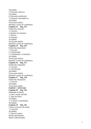 Atividades.
5. Pronomes relativos.
Atividades.
6. Pronomes indefinidos.
7. Pronomes interrogativos.
Atividades.
Textos para análise.
Questões e testes de vestibulares
Capítulo 14 Pág. 132
Estudo dos numerais
1. Conceito.
2. Quadros de numerais.
3. Flexões.
4. Emprego.
Atividades.
Textos para análise.
Questões e testes de vestibulares.
Capítulo 15 Pág. 135
Estudo das preposições
1. Conceito.
2. Classificação.
3. Combinações e contrações.
Atividades.
Textos para análise.
Questões e testes de vestibulares.
Capítulo 16 Pág. 137
Estudo das conjunções
1. Conceito.
2. Classificação.
Atividades.
Textos para análise.
Questões e testes de vestibulares.
Capítulo 17 Pág. 138
Estudo das interjeições
1. Conceito.
Atividades.
Textos para análise.
PARTE 3 - SINTAXE
Capítulo 18 Pág. 139
Introdução à Sintaxe
1. Frase, oração, período.
2. Tipos de frases.
Atividades.
3. As frases e a pontuação.
Atividades.
Capítulo 19 Pág. 142
Termos essenciais da oração
1. Conceitos.
Atividades.
2. Tipos de sujeito.
Sujeito determinado.
Sujeito indeterminado.
7
 