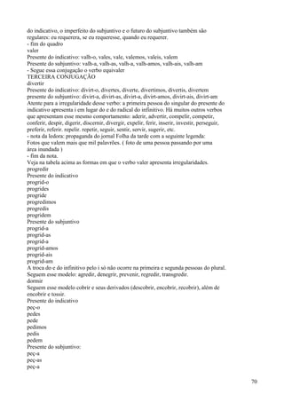 do indicativo, o imperfeito do subjuntivo e o futuro do subjuntivo também são
regulares: eu requerera, se eu requeresse, quando eu requerer.
- fim do quadro
valer
Presente do indicativo: valh-o, vales, vale, valemos, valeis, valem
Presente do subjuntivo: valh-a, valh-as, valh-a, valh-amos, valh-ais, valh-am
- Segue essa conjugação o verbo equivaler
TERCEIRA CONJUGAÇÃO
divertir
Presente do indicativo: divirt-o, divertes, diverte, divertimos, divertis, divertem
presente do subjuntivo: divirt-a, divirt-as, divirt-a, divirt-amos, divirt-ais, divirt-am
Atente para a irregularidade desse verbo: a primeira pessoa do singular do presente do
indicativo apresenta i em lugar do e do radical do infinitivo. Há muitos outros verbos
que apresentam esse mesmo comportamento: aderir, advertir, compelir, competir,
conferir, despir, digerir, discernir, divergir, expelir, ferir, inserir, investir, perseguir,
preferir, referir. repelir. repetir, seguir, sentir, servir, sugerir, etc.
- nota da ledora: propaganda do jornal Folha da tarde com a seguinte legenda:
Fotos que valem mais que mil palavrões. ( foto de uma pessoa passando por uma
área inundada )
- fim da nota.
Veja na tabela acima as formas em que o verbo valer apresenta irregularidades.
progredir
Presente do indicativo
progrid-o
progrides
progride
progredimos
progredis
progridem
Presente do subjuntivo
progrid-a
progrid-as
progrid-a
progrid-amos
progrid-ais
progrid-am
A troca do e do infinitivo pelo i só não ocorre na primeira e segunda pessoas do plural.
Seguem esse modelo: agredir, denegrir, prevenir, regredir, transgredir.
dormir
Seguem esse modelo cobrir e seus derivados (descobrir, encobrir, recobrir), além de
encobrir e tossir.
Presente do indicativo
peç-o
pedes
pede
pedimos
pedis
pedem
Presente do subjuntivo:
peç-a
peç-as
peç-a
70
 