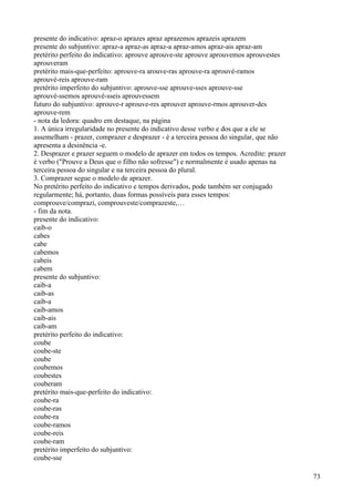 presente do indicativo: apraz-o aprazes apraz aprazemos aprazeis aprazem
presente do subjuntivo: apraz-a apraz-as apraz-a apraz-amos apraz-ais apraz-am
pretérito perfeito do indicativo: aprouve aprouve-ste aprouve aprouvemos aprouvestes
aprouveram
pretérito mais-que-perfeito: aprouve-ra arouve-ras aprouve-ra aprouvé-ramos
aprouvé-reis aprouve-ram
pretérito imperfeito do subjuntivo: aprouve-sse aprouve-sses aprouve-sse
aprouvé-ssemos aprouvé-sseis aprouvessem
futuro do subjuntivo: aprouve-r aprouve-res aprouver aprouve-rmos aprouver-des
aprouve-rem
- nota da ledora: quadro em destaque, na página
1. A única irregularidade no presente do indicativo desse verbo e dos que a ele se
assemelham - prazer, comprazer e desprazer - é a terceira pessoa do singular, que não
apresenta a desinência -e.
2. Desprazer e prazer seguem o modelo de aprazer em todos os tempos. Acredite: prazer
é verbo ("Prouve a Deus que o filho não sofresse") e normalmente é usado apenas na
terceira pessoa do singular e na terceira pessoa do plural.
3. Comprazer segue o modelo de aprazer.
No pretérito perfeito do indicativo e tempos derivados, pode também ser conjugado
regularmente; há, portanto, duas formas possíveis para esses tempos:
comprouve/comprazi, comprouveste/comprazeste,…
- fim da nota.
presente do indicativo:
caib-o
cabes
cabe
cabemos
cabeis
cabem
presente do subjuntivo:
caib-a
caib-as
caib-a
caib-amos
caib-ais
caib-am
pretérito perfeito do indicativo:
coube
coube-ste
coube
coubemos
coubestes
couberam
pretérito mais-que-perfeito do indicativo:
coube-ra
coube-ras
coube-ra
coube-ramos
coube-reis
coube-ram
pretérito imperfeito do subjuntivo:
coube-sse
73
 