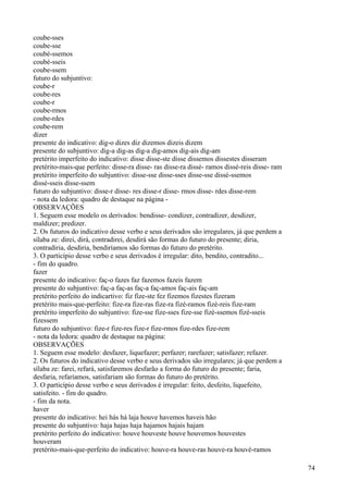 coube-sses
coube-sse
coubé-ssemos
coubé-sseis
coube-ssem
futuro do subjuntivo:
coube-r
coube-res
coube-r
coube-rmos
coube-rdes
coube-rem
dizer
presente do indicativo: dig-o dizes diz dizemos dizeis dizem
presente do subjuntivo: dig-a dig-as dig-a dig-amos dig-ais dig-am
pretérito imperfeito do indicativo: disse disse-ste disse dissemos dissestes disseram
pretérito-mais-que perfeito: disse-ra disse- ras disse-ra dissé- ramos dissé-reis disse- ram
pretérito imperfeito do subjuntivo: disse-sse disse-sses disse-sse dissé-ssemos
dissé-sseis disse-ssem
futuro do subjuntivo: disse-r disse- res disse-r disse- rmos disse- rdes disse-rem
- nota da ledora: quadro de destaque na página -
OBSERVAÇÕES
1. Seguem esse modelo os derivados: bendisse- condizer, contradizer, desdizer,
maldizer; predizer.
2. Os futuros do indicativo desse verbo e seus derivados são irregulares, já que perdem a
sílaba ze: direi, dirá, contradirei, desdirá são formas do futuro do presente; diria,
contradiria, desdiria, bendiríamos são formas do futuro do pretérito.
3. O particípio desse verbo e seus derivados é irregular: dito, bendito, contradito...
- fim do quadro.
fazer
presente do indicativo: faç-o fazes faz fazemos fazeis fazem
presente do subjuntivo: faç-a faç-as faç-a faç-amos faç-ais faç-am
pretérito perfeito do indicartivo: fiz fize-ste fez fizemos fizestes fizeram
pretérito mais-que-perfeito: fize-ra fize-ras fize-ra fizé-ramos fizé-reis fize-ram
pretérito imperfeito do subjuntivo: fize-sse fize-sses fize-sse fizé-ssemos fizé-sseis
fizessem
futuro do subjuntivo: fize-r fize-res fize-r fize-rmos fize-rdes fize-rem
- nota da ledora: quadro de destaque na página:
OBSERVAÇÕES
1. Seguem esse modelo: desfazer, liquefazer; perfazer; rarefazer; satisfazer; refazer.
2. Os futuros do indicativo desse verbo e seus derivados são irregulares; já que perdem a
sílaba ze: farei, refará, satisfaremos desfarão a forma do futuro do presente; faria,
desfaria, refaríamos, satisfariam são formas do futuro do pretérito.
3. O particípio desse verbo e seus derivados é irregular: feito, desfeito, liquefeito,
satisfeito. - fim do quadro.
- fim da nota.
haver
presente do indicativo: hei hás há laja houve havemos haveis hão
presente do subjuntivo: haja hajas haja hajamos hajais hajam
pretérito perfeito do indicativo: houve houveste houve houvemos houvestes
houveram
pretérito-mais-que-perfeito do indicativo: houve-ra houve-ras houve-ra houvé-ramos
74
 