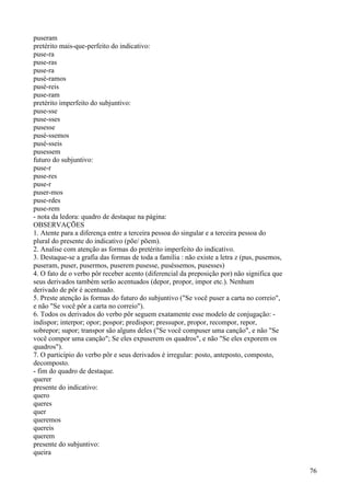 puseram
pretérito mais-que-perfeito do indicativo:
puse-ra
puse-ras
puse-ra
pusé-ramos
pusé-reis
puse-ram
pretérito imperfeito do subjuntivo:
puse-sse
puse-sses
pusesse
pusé-ssemos
pusé-sseis
pusessem
futuro do subjuntivo:
puse-r
puse-res
puse-r
puser-mos
puse-rdes
puse-rem
- nota da ledora: quadro de destaque na página:
OBSERVAÇÕES
1. Atente para a diferença entre a terceira pessoa do singular e a terceira pessoa do
plural do presente do indicativo (põe/ põem).
2. Analise com atenção as formas do pretérito imperfeito do indicativo.
3. Destaque-se a grafia das formas de toda a família : não existe a letra z (pus, pusemos,
puseram, puser, pusermos, puserem pusesse, puséssemos, pusesses)
4. O fato de o verbo pôr receber acento (diferencial da preposição por) não significa que
seus derivados também serão acentuados (depor, propor, impor etc.). Nenhum
derivado de pôr é acentuado.
5. Preste atenção às formas do futuro do subjuntivo ("Se você puser a carta no correio",
e não "Se você pôr a carta no correio").
6. Todos os derivados do verbo pôr seguem exatamente esse modelo de conjugação: -
indispor; interpor; opor; pospor; predispor; pressupor, propor, recompor, repor,
sobrepor; supor; transpor são alguns deles ("Se você compuser uma canção", e não "Se
você compor uma canção"; Se eles expuserem os quadros", e não "Se eles exporem os
quadros").
7. O particípio do verbo pôr e seus derivados é irregular: posto, anteposto, composto,
decomposto.
- fim do quadro de destaque.
querer
presente do indicativo:
quero
queres
quer
queremos
quereis
querem
presente do subjuntivo:
queira
76
 