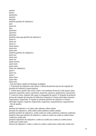 queiras
queira
queiramos
queirais
queiram
pretérito perfeito do indicativo:
quis
quise-ste
quis
quisemos
quisestes
quiseram
pretérito mais-que-perfeito do indicativo:
quise-ra
quise-ras
quise-ra
quisé-ramos
quisé-reis
quise-ram
pretérito perfeito do subjuntivo:
quise-sse
quise-sses
quise-sse
quisé-ssemos
quisé-sseis
quise-ssem
futuro do subjuntivo:
quise-r
quise-res
quise-r
quise-rmos
quise-rdes
quise-rem
- nota da ledora: quadro de destaque na página:
1. O presente do subjuntivo não utiliza o radical da primeira pessoa do singular do
presente do indicativo (quero/queira).
2. Atente para a grafia: não existe a letra z em nenhuma forma do verbo querer (quis,
quisemos, quiseram, quiser, quisermos, quiserem, quisesse, quiséssemos, quisessem).
3. Como já vimos, requerer não segue a conjugação de querer. É irregular na primeira
pessoa do singular do presente do indicativo (requeiro) e formas derivadas (requeira,
requeiramos, requeiram). É regular no pretérito perfeito do indicativo e formas
derivadas (requeri, requereu, requereram, requeresse, requerêssemos, requeressem).
- fim do quadro.
saber
presente do indicativo: sei sabes sabe sabemos sabeis sabem
presente do subjuntivo: saiba saibas saiba saibamos saibais saibam
pretérito perfeito do indicativo: soube soube-ste soube soubemos soubestes souberam
pretérito mais-que-perfeito do indicativo: soube-ra soube-ras soube-ra soubé-ramos
soubé-reis soube-ram
pretérito imperfeito do subjuntivo: soube-sse soube-sses soube-sse soubé-ssemos
soubé-sseis soube-ssem
fuuturo do subjuntivo: soube-r soube-res soube-r soube-rmos soube-rdes soube-rem
77
 