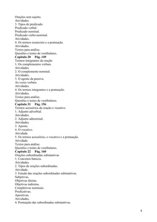 Orações sem sujeito.
Atividades.
3. Tipos de predicado.
Predicado verbal.
Predicado nominal.
Predicado verbo-nominal.
Atividades.
4. Os termos essenciais e a pontuação.
Atividades.
Textos para análise.
Questões e testes de vestibulares.
Capítulo 20 Pág. 149
Termos integrantes da oração
1. Os complementos verbais.
Atividades.
2. O complemento nominal.
Atividades.
3. O agente da passiva.
As vozes verbais.
Atividades.
4. Os termos integrantes e a pontuação.
Atividades.
Textos para análise.
Questões e testes de vestibulares.
Capítulo 21 Pág. 156
Termos acessórios da oração e vocativo
1. Adjunto adverbial.
Atividades.
2. Adjunto adnominal.
Atividades.
3. Aposto.
4. O vocativo.
Atividade.
5. Os termos acessórios, o vocativo e a pontuação.
Atividade.
Textos para análise.
Questões e testes de vestibulares.
Capítulo 22 Pág. 160
Orações subordinadas substantivas
1. Conceitos básicos.
Atividades.
2. Tipos de orações subordinadas.
Atividade.
3. Estudo das orações subordinadas substantivas.
Subjetivas.
Objetivas diretas.
Objetivas indiretas.
Completivas nominais.
Predicativas.
Apositivas.
Atividades.
4. Pontuação das subordinadas substantivas.
8
 