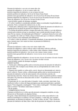 Presente do indicativo: vou vais vai vamos ides vão
presente do subjuntivo: vá vás vá vamos vades vão
pretérito imperfeito do indicativo: ia ias ia íamos íeis iam
pretérito perfeito do indicativo: fui fo-ste foi fomos fostes foram
pretérito mais-que-perfeito do indicativo: fo-ra fo-ras fo-ra fô-ramos fô-reis foram
pretérito imperfeito do subjuntivo: fo-sse fo-sses fo-sse fô-ssemos fô-sseis fo-ssem
futuro do subjuntivo: fo-r fo-res fo-r fo-mos fo-rdes fo-rem
- nota da ledora: quadro de destaque na página:
1. O verbo ir também é considerado anômalo, dadas as acentuadas irregularidades que
apresenta. Note a variação dos radicais (vou, ia, fui).
2. Atente para a diferença entre a segunda pessoa do plural do presente do indicativo e a
segunda pessoa do plural do presente do subjuntivo: ides/vades.
3. As formas do pretérito perfeito e tempos derivados dos verbos ir e ser são idênticas:
somente pelo contexto em que se encontram é que se pode perceber de qual verbo se
trata ('Fui ao cinema e fui maltratado pelo bilheteiro" - a primeira forma fui é do verbo
ir; a segunda é do verbo ser. Ponha a frase no futuro para que se evidencie a diferença:
'Irei ao cinema e serei maltratado pelo bilheteiro').
4. O verbo ir, além de anômalo, é considerado abundante, já que apresenta duas formas
para o mesmo caso ( nós vamos ou imos, no presente do indicativo)
- fim do quadro.
vir
Presente do indicativo: venh-o vens vem vimos vindes vêm
presente do subjuntivo: venh-a venh-as venh-a venh-amos venh-ais venh-am
pretérito imperfeito do indicativo: vinha vinhas vinha vínhamos vínheis vinham
pretérito perfeito do indicativo: vim vie-ste veio viemos viestes vieram
pretérito mais-que-perfeito do indicativo: vie-ra vie-ras vie-ra vié-ramos vié-reis
vie-ram
pretérito imperfeito do subjuntivo: vie-sse vie-sses vie-sse vié-ssemos vié-sseis viessem
fututo do subjuntivo: vie-r vie-res vie-r vie-rmos vie-rdes vie-rem
- nota da ledora: quadro de destaque na página:
OBSERVAÇÕES
1. Atente para a diferença gráfica entre as terceiras pessoas do presente do indicativo:
ele vem/eles vêm. Compare essas formas com as correspondentes do verbo ver ele
vê/eles vêem).
2. Seguem esse modelo os verbos advir, convir, desavir-se (desentender-se), intervir,
provir, sobrevir. Nesses verbos, a diferenciação gráfica entre as terceiras pessoas do
presente do indicativo se faz de outra maneira: ele convém/eles convêm, ele
intervém/eles intervêm. Atente nas formas desses verbos no pretérito perfeito e tempos
derivados ("Eu intervim na discussão entre os dois"; "O problema só será resolvido se
você intervier").
3.O particípio de vir e seus derivados é irregular: vindo, convindo, intervindo. Essa
família de verbos é a única da língua portuguesa que apresenta particípio e gerúndio
iguais ("Vem chegando a madrugada"/ "Vem vindo a madrugada"; "Já tinham chegado
todos os alunos"/"Já tinham vindo todos os alunos").
- fim do quadro.
3 VERBOS DEFECTIVOS
Chamam-se defectivos os verbos que não possuem conjugação completa, ou seja,
deixam de ser flexionados em algumas formas.
Em geral, o fator determinante da classificação de um verbo como defectivo é de
natureza morfológica ou eufônica. Se fosse completo, o verbo falir, por exemplo,
apresentaria, no presente do indicativo, "eu falo, tu fales, ele fale". Falo é forma do
presente do indicativo de falar; fales e fale são do presente do subjuntivo do mesmo
81
 