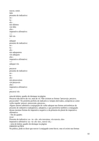 reaver, remir.
falir
presente do indicativo:
eu -
tu -
ele -
nós falimos
vós falis
eles -
imperativo afirmativo:
----
fali vós
-
adequar
presente do indicativo:
eu -
tu -
ele -
nós adequamos
vós adequais
eles -
imperativo afirmativo:
----
adequai vós
-
precaver
presente do indicativo:
eu -
tu -
ele -
nós precavemos
vós precaveis
eles -
imperativo afirmativo:
----
precavei vós
-
nota da ledora: quadro de destaque na página:
Precaver não deriva de ver, nem de vir. Não existem as formas "precavejo, precavo,
precavenho". No pretérito perfeito do indicativo e tempos derivados, comporta-se como
verbo regular: precavi, precaveste, precaveu...
Alguns autores admitem a conjugação do verbo adequar nas formas arrizotônicas do
presente do subjuntivo (adeqüemos, adeqüeis), o que permitiria também a conjugação
dessas mesmas formas do imperativo negativo e da primeira do plural do imperativo
afirmativo.
- fim do quadro.
rever
Presente do indicativo: eu - tu - ele-, nós reavemos, vós reaveis, eles-
Imperativo afirmativo: eu - tu- ele- nos-, reavei vós, -
- nota da ledora; quadro de destaque na página:
OBSERVAÇÕES
Na prática, pode-se dizer que reaver é conjugado como haver, mas só existe nas formas
83
 
