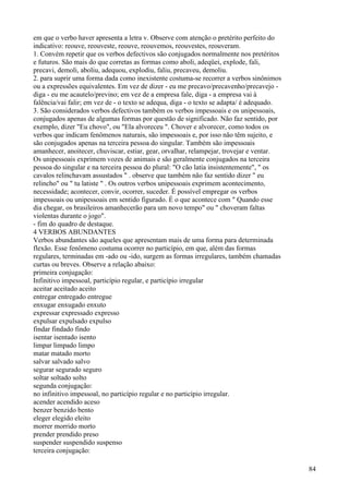 em que o verbo haver apresenta a letra v. Observe com atenção o pretérito perfeito do
indicativo: reouve, reouveste, reouve, reouvemos, reouvestes, reouveram.
1. Convém repetir que os verbos defectivos são conjugados normalmente nos pretéritos
e futuros. São mais do que corretas as formas como aboli, adeqüei, explode, fali,
precavi, demoli, aboliu, adequou, explodiu, faliu, precaveu, demoliu.
2. para suprir uma forma dada como inexistente costuma-se recorrer a verbos sinônimos
ou a expressões equivalentes. Em vez de dizer - eu me precavo/precavenho/precavejo -
diga - eu me acautelo/previno; em vez de a empresa fale, diga - a empresa vai à
falência/vai falir; em vez de - o texto se adequa, diga - o texto se adapta/ é adequado.
3. São considerados verbos defectivos também os verbos impessoais e os unipessoais,
conjugados apenas de algumas formas por questão de significado. Não faz sentido, por
exemplo, dizer "Eu chovo", ou "Ela alvoreceu ". Chover e alvorecer, como todos os
verbos que indicam fenômenos naturais, são impessoais e, por isso não têm sujeito, e
são conjugados apenas na terceira pessoa do singular. Também são impessoais
amanhecer, anoitecer, chuviscar, estiar, gear, orvalhar, relampejar, trovejar e ventar.
Os unipessoais exprimem vozes de animais e são geralmente conjugados na terceira
pessoa do singular e na terceira pessoa do plural: "O cão latia insistentemente", " os
cavalos relinchavam assustados " . observe que também não faz sentido dizer " eu
relincho" ou " tu latiste " . Os outros verbos unipessoais exprimem acontecimento,
necessidade; acontecer, convir, ocorrer, suceder. É possível empregar os verbos
impessoais ou unipessoais em sentido figurado. É o que acontece com " Quando esse
dia chegar, os brasileiros amanhecerão para um novo tempo" ou " choveram faltas
violentas durante o jogo".
- fim do quadro de destaque.
4 VERBOS ABUNDANTES
Verbos abundantes são aqueles que apresentam mais de uma forma para determinada
flexão. Esse fenômeno costuma ocorrer no particípio, em que, além das formas
regulares, terminadas em -ado ou -ido, surgem as formas irregulares, também chamadas
curtas ou breves. Observe a relação abaixo:
primeira conjugação:
Infinitivo impessoal, particípio regular, e particípio irregular
aceitar aceitado aceito
entregar entregado entregue
enxugar enxugado enxuto
expressar expressado expresso
expulsar expulsado expulso
findar findado findo
isentar isentado isento
limpar limpado limpo
matar matado morto
salvar salvado salvo
segurar segurado seguro
soltar soltado solto
segunda conjugação:
no infinitivo impessoal, no particípio regular e no particípio irregular.
acender acendido aceso
benzer benzido bento
eleger elegido eleito
morrer morrido morto
prender prendido preso
suspender suspendido suspenso
terceira conjugação:
84
 