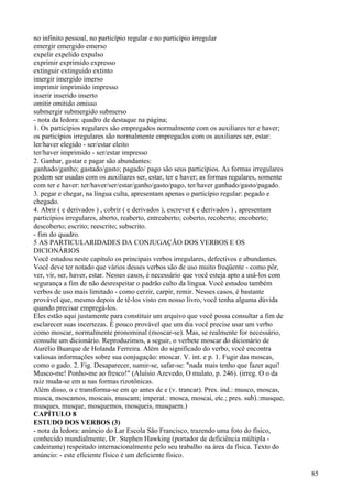 no infinito pessoal, no particípio regular e no particípio irregular
emergir emergido emerso
expelir expelido expulso
exprimir exprimido expresso
extinguir extinguido extinto
imergir imergido imerso
imprimir imprimido impresso
inserir inserido inserto
omitir omitido omisso
submergir submergido submerso
- nota da ledora: quadro de destaque na página;
1. Os particípios regulares são empregados normalmente com os auxiliares ter e haver;
os particípios irregulares são normalmente empregados com os auxiliares ser, estar:
ler/haver elegido - ser/estar eleito
ter/haver imprimido - ser/estar impresso
2. Ganhar, gastar e pagar são abundantes:
ganhado/ganho; gastado/gasto; pagado/ pago são seus particípios. As formas irregulares
podem ser usadas com os auxiliares ser, estar, ter e haver; as formas regulares, somente
com ter e haver: ter/haver/ser/estar/ganho/gasto/pago, ter/haver ganhado/gasto/pagado.
3. pegar e chegar, na língua culta, apresentam apenas o particípio regular: pegado e
chegado.
4. Abrir ( e derivados ) , cobrir ( e derivados ), escrever ( e derivados ) , apresentam
particípios irregulares, aberto, reaberto, entreaberto; coberto, recoberto; encoberto;
descoberto; escrito; reescrito; subscrito.
- fim do quadro.
5 AS PARTICULARIDADES DA CONJUGAÇÃO DOS VERBOS E OS
DICIONÁRIOS
Você estudou neste capítulo os principais verbos irregulares, defectivos e abundantes.
Você deve ter notado que vários desses verbos são de uso muito freqüente - como pôr,
ver, vir, ser, haver, estar. Nesses casos, é necessário que você esteja apto a usá-los com
segurança a fim de não desrespeitar o padrão culto da língua. Você estudou também
verbos de uso mais limitado - como cerzir, carpir, remir. Nesses casos, é bastante
provável que, mesmo depois de tê-los visto em nosso livro, você tenha alguma dúvida
quando precisar empregá-los.
Eles estão aqui justamente para constituir um arquivo que você possa consultar a fim de
esclarecer suas incertezas. É pouco provável que um dia você precise usar um verbo
como moscar, normalmente pronominal (moscar-se). Mas, se realmente for necessário,
consulte um dicionário. Reproduzimos, a seguir, o verbete moscar do dicionário de
Aurélio Buarque de Holanda Ferreira. Além do significado do verbo, você encontra
valiosas informações sobre sua conjugação: moscar. V. int. e p. 1. Fugir das moscas,
como o gado. 2. Fig. Desaparecer, sumir-se, safar-se: "nada mais tenho que fazer aqui!
Musco-me! Ponho-me ao fresco!" (Aluísio Azevedo, O mulato, p. 246). (irreg. O o da
raiz muda-se em u nas formas rizotônicas.
Além disso, o c transforma-se em qo antes de e (v. trancar). Pres. ind.: musco, moscas,
musca, moscamos, moscais, muscam; imperat.: mosca, moscai, etc.; pres. sub).:musque,
musques, musque, mosquemos, mosqueis, musquem.)
CAPÍTULO 8
ESTUDO DOS VERBOS (3)
- nota da ledora: anúncio do Lar Escola São Francisco, trazendo uma foto do físico,
conhecido mundialmente, Dr. Stephen Hawking (portador de deficiência múltipla -
cadeirante) respeitado internacionalmente pelo seu trabalho na área da física. Texto do
anúncio: - este eficiente físico é um deficiente físico.
85
 
