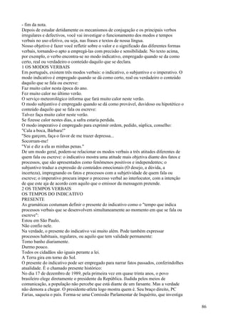 - fim da nota.
Depois de estudar detidamente os mecanismos de conjugação e os principais verbos
irregulares e defectivos, você vai investigar o funcionamento dos modos e tempos
verbais no uso efetivo, ou seja, nas frases e textos de nossa língua.
Nosso objetivo é fazer você refletir sobre o valor e o significado das diferentes formas
verbais, tornando-o apto a empregá-las com precisão e sensibilidade. No texto acima,
por exemplo, o verbo encontra-se no modo indicativo, empregado quando se da como
certo, real ou verdadeiro o conteúdo daquilo que se declara.
1 OS MODOS VERBAIS
Em português, existem três modos verbais: o indicativo, o subjuntivo e o imperativo. O
modo indicativo é empregado quando se dá como certo, real ou verdadeiro o conteúdo
daquilo que se fala ou escreve:
Faz muito calor nesta época do ano.
Fez muito calor no último verão.
O serviço meteorológico informa que fará muito calor neste verão.
O modo subjuntivo é empregado quando se dá como provável, duvidoso ou hipotético o
conteúdo daquilo que se fala ou escreve:
Talvez faça muito calor neste verão.
Se fizesse calor nestes dias, a safra estaria perdida.
O modo imperativo é empregado para exprimir ordem, pedido, súplica, conselho:
"Cala a boca, Bárbara!"
"Seu garçom, faça o favor de me trazer depressa...
Socorram-me!
"Vai e diz a ela as minhas penas."
De um modo geral, podem-se relacionar os modos verbais a três atitudes diferentes de
quem fala ou escreve: o indicativo mostra uma atitude mais objetiva diante dos fatos e
processos, que são apresentados como fenômenos positivos e independentes; o
subjuntivo traduz a expressão de conteúdos emocionais (O desejo, a dúvida, a
incerteza), impregnando os fatos e processos com a subjetividade de quem fala ou
escreve; o imperativo procura impor o processo verbal ao interlocutor, com a intenção
de que este aja de acordo com aquilo que o emissor da mensagem pretende.
2 OS TEMPOS VERBAIS
OS TEMPOS DO INDICATIVO
PRESENTE
As gramáticas costumam definir o presente do indicativo como o "tempo que indica
processos verbais que se desenvolvem simultaneamente ao momento em que se fala ou
escreve":
Estou em São Paulo.
Não confio nele.
Na verdade, o presente do indicativo vai muito além. Pode também expressar
processos habituais, regulares, ou aquilo que tem validade permanente:
Tomo banho diariamente.
Durmo pouco.
Todos os cidadãos são iguais perante a lei.
A Terra gira em torno do Sol.
O presente do indicativo pode ser empregado para narrar fatos passados, conferindolhes
atualidade. É o chamado presente histórico:
No dia 17 de dezembro de 1989, pela primeira vez em quase trinta anos, o povo
brasileiro elege diretamente o presidente da República. Iludida pelos meios de
comunicação, a população não percebe que está diante de um farsante. Mas a verdade
não demora a chegar. O presidente-atleta logo mostra quem é. Seu braço direito, PC
Farias, saqueia o país. Forma-se uma Comissão Parlamentar de Inquérito, que investiga
86
 