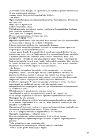 as atividades ilícitas da dupla. Em alguns meses, os escândalos apurados são tantos que
só resta ao aventureiro renunciar.
- nota da ledora: fotografia de Fernando Collor de Mello.
- fim da nota.
O presente também pode ser usado para indicar um fato futuro próximo e de realização
tida como certa:
Daqui a pouco, a gente volta.
Embarco no próximo sábado.
Utilizado com valor imperativo, o presente constitui uma forma delicada e familiar de
pedir ou ordenar alguma coisa:
Artur; agora você se comporta direitinho.
Depois vocês resolvem esse problema para mim.
PRETÉRITO IMPERFEITO
O pretérito imperfeito tem varias aplicações. Pode transmitir uma idéia de continuidade,
de processo que no passado era constante ou freqüente:
Estavam todos muito satisfeitos com o desempenho da equipe.
Entre os índios, as mulheres plantavam e colhiam; os homens caçavam e pescavam.
Naquela época, eu almoçava lá todos os dias.
- nota da ledora: desenho de um quadrinho de jornal, representando Getúlio Vargas,
como se fosse pintor, tendo ao fundo, como modelo, uma mulher esfaimada, esquálida,
e miserável; portando uma faixa onde lemos: Situação financeira do Brasil - esta
mesma mulher é retratada, em uma tela, pelo pintor Getúlio Vargas, como uma jovem
linda, rechochudinha, cheia de graça e saúde. Na legenda do quadrinho: "O sr. Ministro
da Fazenda declarou que a situação financeira deixada pelo Estado Novo é calamitosa."
(dos jornais) Mas o "artista" só pintava coisas encantadoras...
- fim da nota.
"Pintar coisas encantadoras" (apesar das evidências contrárias...) era um hobby
freqüente do "artista" Getúlio Vargas. Por isso o verbo pintar está flexionado no
pretérito imperfeito do indicativo, adequado para exprimir esse tipo de processo.
Ao nos transportarmos mentalmente para o passado e procurarmos falar do que então
era presente, também empregamos o pretérito imperfeito do indicativo:
Eu admirava a paisagem. A vida passava devagar Quase nada se movia. Uma pessoa
aparecia aqui, um cão latia ali, mas, no geral, tudo era muito quieto.
O imperfeito é usado para exprimir o processo que estava em desenvolvimento quando
da ocorrência de outro:
O Sol já despontava quando a escola entrou na passarela.
A torcida ainda acreditava no empate quando o time levou o segundo gol.
Usado no lugar do presente do indicativo, o pretérito imperfeito denota cortesia:
Queria pedir-lhe uma gentileza.
Pode substituir o futuro do pretérito, tanto na linguagem coloquial como na literária:
Se ele pudesse, largava tudo e ficava com ela. "Se eu fosse você, eu voltava pra mim."
PRETÉRITO PERFEITO
O pretérito perfeito simples exprime os processos verbais concluídos e localizados num
momento ou período definido do passado. Veja os exemplos:
Em 1983, o campeão brasileiro da Segunda Divisão foi o Juventus.
O concerto foi encerrado às vinte e três horas.
Os primeiros imigrantes italianos chegaram ao Brasil no século passado.
O pretérito perfeito composto exprime processos que se repetem ou prolongam até o
presente:
Tenho visto coisas em que ninguém acredita.
Os professores não têm conseguido melhores condições de trabalho.
- nota da ledora: quadro de destaque na página:
87
 
