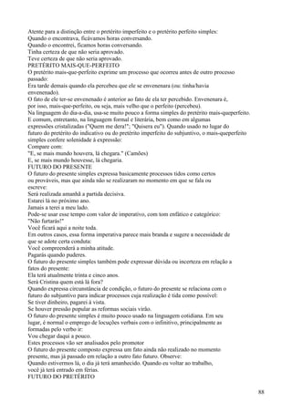 Atente para a distinção entre o pretérito imperfeito e o pretérito perfeito simples:
Quando o encontrava, ficávamos horas conversando.
Quando o encontrei, ficamos horas conversando.
Tinha certeza de que não seria aprovado.
Teve certeza de que não seria aprovado.
PRETÉRITO MAIS-QUE-PERFEITO
O pretérito mais-que-perfeito exprime um processo que ocorreu antes de outro processo
passado:
Era tarde demais quando ela percebeu que ele se envenenara (ou: tinha/havia
envenenado).
O fato de ele ter-se envenenado é anterior ao fato de ela ter percebido. Envenenara é,
por isso, mais-que-perfeito, ou seja, mais velho que o perfeito (percebeu).
Na linguagem do dia-a-dia, usa-se muito pouco a forma simples do pretérito mais-queperfeito.
E comum, entretanto, na linguagem formal e literária, bem como em algumas
expressões cristalizadas ("Quem me dera!"; "Quisera eu"). Quando usado no lugar do
futuro do pretérito do indicativo ou do pretérito imperfeito do subjuntivo, o mais-queperfeito
simples confere solenidade à expressão:
Compare com:
"E, se mais mundo houvera, lá chegara." (Camões)
E, se mais mundo houvesse, lá chegaria.
FUTURO DO PRESENTE
O futuro do presente simples expressa basicamente processos tidos como certos
ou prováveis, mas que ainda não se realizaram no momento em que se fala ou
escreve:
Será realizada amanhã a partida decisiva.
Estarei lá no próximo ano.
Jamais a terei a meu lado.
Pode-se usar esse tempo com valor de imperativo, com tom enfático e categórico:
"Não furtarás!"
Você ficará aqui a noite toda.
Em outros casos, essa forma imperativa parece mais branda e sugere a necessidade de
que se adote certa conduta:
Você compreenderá a minha atitude.
Pagarás quando puderes.
O futuro do presente simples também pode expressar dúvida ou incerteza em relação a
fatos do presente:
Ela terá atualmente trinta e cinco anos.
Será Cristina quem está lá fora?
Quando expressa circunstância de condição, o futuro do presente se relaciona com o
futuro do subjuntivo para indicar processos cuja realização é tida como possível:
Se tiver dinheiro, pagarei à vista.
Se houver pressão popular as reformas sociais virão.
O futuro do presente simples é muito pouco usado na linguagem cotidiana. Em seu
lugar, é normal o emprego de locuções verbais com o infinitivo, principalmente as
formadas pelo verbo ir:
Vou chegar daqui a pouco.
Estes processos vão ser analisados pelo promotor
O futuro do presente composto expressa um fato ainda não realizado no momento
presente, mas já passado em relação a outro fato futuro. Observe:
Quando estivermos lá, o dia já terá amanhecido. Quando eu voltar ao trabalho,
você já terá entrado em férias.
FUTURO DO PRETÉRITO
88
 