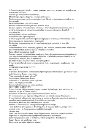 O futuro do pretérito simples expressa processos posteriores ao momento passado a que
nos estamos referindo:
Conclui que não seria feliz ao lado dela.
Muito tempo depois, chegaria a sensação de fracasso.
Também se emprega esse tempo para expressar dúvida ou incerteza em relação a um
fato passado:
Estariam lá mais de vinte mil pessoas.
Ela teria vinte anos quando gravou o primeiro disco.
Quando expressa circunstância de condição, o futuro do pretérito se relaciona com o
pretérito imperfeito do subjuntivo para indicar processos tidos como de difícil
concretização:
Se ele quisesse, tudo seria diferente.
Viveria em outro lugar se pudesse.
O futuro do pretérito composto expressa um processo encerrado posteriormente a uma
época passada que mencionamos no presente:
Partiu-se do pressuposto de que às cinco horas da tarde o comício já teria sido
encerrado.
Anunciou-se que no dia anterior o jogador já teria assinado contrato com o outro clube.
Esse tempo também expressa dúvida sobre fatos passados:
Teria sido ele o mentor da fraude?
Quando expressa circunstância de condição, o futuro do pretérito composto relaciona-se
com o pretérito mais-que-perfeito do subjuntivo, exprimindo processos hipotéticos ou
de realização desejada, mas já impossível:
Se ele me tivesse procurado antes, eu o teria ajudado.
O país teria melhorado muito se tivessem sido feitos investimentos na educação e na
saúde.
OS TEMPOS DO SUBJUNTIVO
PRESENTE
O presente do subjuntivo normalmente expressa processos hipotéticos, que muitas vezes
estão ligados ao desejo, à suposição:
"Quero que tudo vá para o inferno!"
Suponho que ela esteja em Roma.
Caso você vá lá, não deixe que o explorem.
Talvez ela esteja aqui amanhã.
Ficam excluídos os que não amem a cultura.
PRETÉRITO IMPERFEITO
O imperfeito do subjuntivo expressa processos de limites imprecisos, anteriores ao
momento em que se fala ou escreve:
Fizesse sol ou chovesse, não dispensava uma volta no parque.
Os baixos salários que o pai e a mãe ganhavam não permitiam que ele estudasse.
O imperfeito do subjuntivo é o tempo que se associa ao futuro do pretérito do indicativo
quando se expressa circunstância de condição ou concessão:
Se ele fosse politizado, não votaria naquele farsante.
Embora se esforçasse, não conseguiria a simpatia dos colegas.
- nota da ledora: propaganda da Brastemp, foto de máquina de lavar, antiga, com o
seguinte texto: - se fosse seu carro, você já teria trocado
- fim da nota.
Neste caso de correlação com o futuro do pretérito do indicativo (teria), o pretérito
imperfeito do subjuntivo (fosse) expressa circunstância de condição.
Também se relaciona com os pretéritos perfeito e imperfeito do indicativo:
Sugeri-lhe que não vendesse a casa.
Esperava-se que todos aderissem à causa.
89
 
