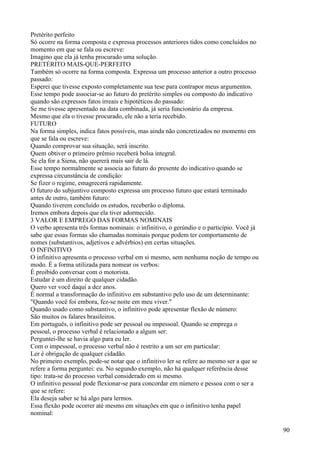 Pretérito perfeito
Só ocorre na forma composta e expressa processos anteriores tidos como concluídos no
momento em que se fala ou escreve:
Imagino que ela já tenha procurado uma solução.
PRETÉRITO MAIS-QUE-PERFEITO
Também só ocorre na forma composta. Expressa um processo anterior a outro processo
passado:
Esperei que tivesse exposto completamente sua tese para contrapor meus argumentos.
Esse tempo pode associar-se ao futuro do pretérito simples ou composto do indicativo
quando são expressos fatos irreais e hipotéticos do passado:
Se me tivesse apresentado na data combinada, já seria funcionário da empresa.
Mesmo que ela o tivesse procurado, ele não a teria recebido.
FUTURO
Na forma simples, indica fatos possíveis, mas ainda não concretizados no momento em
que se fala ou escreve:
Quando comprovar sua situação, será inscrito.
Quem obtiver o primeiro prêmio receberá bolsa integral.
Se ela for a Siena, não quererá mais sair de lá.
Esse tempo normalmente se associa ao futuro do presente do indicativo quando se
expressa circunstância de condição:
Se fizer o regime, emagrecerá rapidamente.
O futuro do subjuntivo composto expressa um processo futuro que estará terminado
antes de outro, também futuro:
Quando tiverem concluído os estudos, receberão o diploma.
Iremos embora depois que ela tiver adormecido.
3 VALOR E EMPREGO DAS FORMAS NOMINAIS
O verbo apresenta três formas nominais: o infinitivo, o gerúndio e o particípio. Você já
sabe que essas formas são chamadas nominais porque podem ter comportamento de
nomes (substantivos, adjetivos e advérbios) em certas situações.
O INFINITIVO
O infinitivo apresenta o processo verbal em si mesmo, sem nenhuma noção de tempo ou
modo. É a forma utilizada para nomear os verbos:
É proibido conversar com o motorista.
Estudar é um direito de qualquer cidadão.
Quero ver você daqui a dez anos.
É normal a transformação do infinitivo em substantivo pelo uso de um determinante:
"Quando você foi embora, fez-se noite em meu viver."
Quando usado como substantivo, o infinitivo pode apresentar flexão de número:
São muitos os falares brasileiros.
Em português, o infinitivo pode ser pessoal ou impessoal. Quando se emprega o
pessoal, o processo verbal é relacionado a algum ser:
Perguntei-lhe se havia algo para eu ler.
Com o impessoal, o processo verbal não é restrito a um ser em particular:
Ler é obrigação de qualquer cidadão.
No primeiro exemplo, pode-se notar que o infinitivo ler se refere ao mesmo ser a que se
refere a forma perguntei: eu. No segundo exemplo, não há qualquer referência desse
tipo: trata-se do processo verbal considerado em si mesmo.
O infinitivo pessoal pode flexionar-se para concordar em número e pessoa com o ser a
que se refere:
Ela deseja saber se há algo para lermos.
Essa flexão pode ocorrer até mesmo em situações em que o infinitivo tenha papel
nominal:
90
 