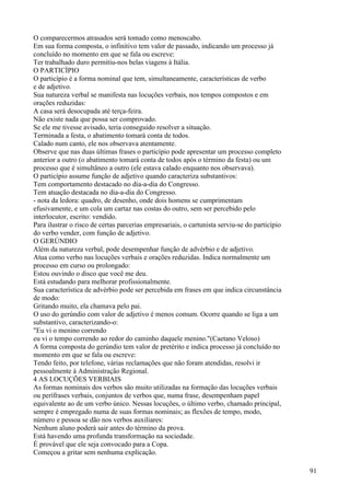 O comparecermos atrasados será tomado como menoscabo.
Em sua forma composta, o infinitivo tem valor de passado, indicando um processo já
concluído no momento em que se fala ou escreve:
Ter trabalhado duro permitiu-nos belas viagens à Itália.
O PARTICÍPIO
O particípio é a forma nominal que tem, simultaneamente, características de verbo
e de adjetivo.
Sua natureza verbal se manifesta nas locuções verbais, nos tempos compostos e em
orações reduzidas:
A casa será desocupada até terça-feira.
Não existe nada que possa ser comprovado.
Se ele me tivesse avisado, teria conseguido resolver a situação.
Terminada a festa, o abatimento tomará conta de todos.
Calado num canto, ele nos observava atentamente.
Observe que nas duas últimas frases o particípio pode apresentar um processo completo
anterior a outro (o abatimento tomará conta de todos após o término da festa) ou um
processo que é simultâneo a outro (ele estava calado enquanto nos observava).
O particípio assume função de adjetivo quando caracteriza substantivos:
Tem comportamento destacado no dia-a-dia do Congresso.
Tem atuação destacada no dia-a-dia do Congresso.
- nota da ledora: quadro, de desenho, onde dois homens se cumprimentam
efusivamente, e um cola um cartaz nas costas do outro, sem ser percebido pelo
interlocutor, escrito: vendido.
Para ilustrar o risco de certas parcerias empresariais, o cartunista serviu-se do particípio
do verbo vender, com função de adjetivo.
O GERÚNDIO
Além da natureza verbal, pode desempenhar função de advérbio e de adjetivo.
Atua como verbo nas locuções verbais e orações reduzidas. Indica normalmente um
processo em curso ou prolongado:
Estou ouvindo o disco que você me deu.
Está estudando para melhorar profissionalmente.
Sua característica de advérbio pode ser percebida em frases em que indica circunstância
de modo:
Gritando muito, ela chamava pelo pai.
O uso do gerúndio com valor de adjetivo é menos comum. Ocorre quando se liga a um
substantivo, caracterizando-o:
"Eu vi o menino correndo
eu vi o tempo correndo ao redor do caminho daquele menino."(Caetano Veloso)
A forma composta do gerúndio tem valor de pretérito e indica processo já concluído no
momento em que se fala ou escreve:
Tendo feito, por telefone, várias reclamações que não foram atendidas, resolvi ir
pessoalmente à Administração Regional.
4 AS LOCUÇÕES VERBIAIS
As formas nominais dos verbos são muito utilizadas na formação das locuções verbais
ou perífrases verbais, conjuntos de verbos que, numa frase, desempenham papel
equivalente ao de um verbo único. Nessas locuções, o último verbo, chamado principal,
sempre é empregado numa de suas formas nominais; as flexões de tempo, modo,
número e pessoa se dão nos verbos auxiliares:
Nenhum aluno poderá sair antes do término da prova.
Está havendo uma profunda transformação na sociedade.
É provável que ele seja convocado para a Copa.
Começou a gritar sem nenhuma explicação.
91
 