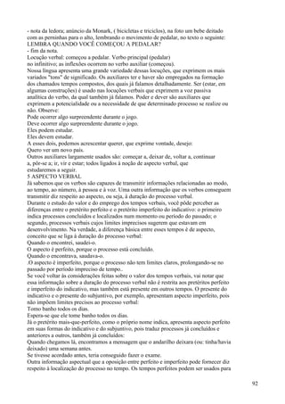 - nota da ledora; anúncio da Monark, ( bicicletas e triciclos), na foto um bebe deitado
com as perninhas para o alto, lembrando o movimento de pedalar, no texto o seguinte:
LEMBRA QUANDO VOCÊ COMEÇOU A PEDALAR?
- fim da nota.
Locução verbal: começou a pedalar. Verbo principal (pedalar)
no infinitivo; as inflexões ocorrem no verbo auxiliar (começou).
Nossa língua apresenta uma grande variedade dessas locuções, que exprimem os mais
variados "tons" de significado. Os auxiliares ter e haver são empregados na formação
dos chamados tempos compostos, dos quais já falamos detalhadamente. Ser (estar, em
algumas construções) é usado nas locuções verbais que exprimem a voz passiva
analítica do verbo, da qual também já falamos. Poder e dever são auxiliares que
exprimem a potencialidade ou a necessidade de que determinado processo se realize ou
não. Observe:
Pode ocorrer algo surpreendente durante o jogo.
Deve ocorrer algo surpreendente durante o jogo.
Eles podem estudar.
Eles devem estudar.
A esses dois, podemos acrescentar querer, que exprime vontade, desejo:
Quero ver um novo país.
Outros auxiliares largamente usados são: começar a, deixar de, voltar a, continuar
a, pôr-se a; ir, vir e estar; todos ligados à noção de aspecto verbal, que
estudaremos a seguir.
5 ASPECTO VERBAL
Já sabemos que os verbos são capazes de transmitir informações relacionadas ao modo,
ao tempo, ao número, à pessoa e à voz. Uma outra informação que os verbos conseguem
transmitir diz respeito ao aspecto, ou seja, à duração do processo verbal.
Durante o estudo do valor e do emprego dos tempos verbais, você pôde perceber as
diferenças entre o pretérito perfeito e o pretérito imperfeito do indicativo: o primeiro
indica processos concluídos e localizados num momento ou período do passado; o
segundo, processos verbais cujos limites imprecisos sugerem que estavam em
desenvolvimento. Na verdade, a diferença básica entre esses tempos é de aspecto,
conceito que se liga à duração do processo verbal:
Quando o encontrei, saudei-o.
O aspecto é perfeito, porque o processo está concluído.
Quando o encontrava, saudava-o.
.O aspecto é imperfeito, porque o processo não tem limites claros, prolongando-se no
passado por período impreciso de tempo..
Se você voltar às considerações feitas sobre o valor dos tempos verbais, vai notar que
essa informação sobre a duração do processo verbal não é restrita aos pretéritos perfeito
e imperfeito do indicativo, mas também está presente em outros tempos. O presente do
indicativo e o presente do subjuntivo, por exemplo, apresentam aspecto imperfeito, pois
não impõem limites precisos ao processo verbal:
Tomo banho todos os dias.
Espera-se que ele tome banho todos os dias.
Já o pretérito mais-que-perfeito, como o próprio nome indica, apresenta aspecto perfeito
em suas formas do indicativo e do subjuntivo, pois traduz processos já concluídos e
anteriores a outros, também já concluídos:
Quando chegamos lá, encontramos a mensagem que o andarilho deixara (ou: tinha/havia
deixado) uma semana antes.
Se tivesse acordado antes, teria conseguido fazer o exame.
Outra informação aspectual que a oposição entre perfeito e imperfeito pode fornecer diz
respeito à localização do processo no tempo. Os tempos perfeitos podem ser usados para
92
 