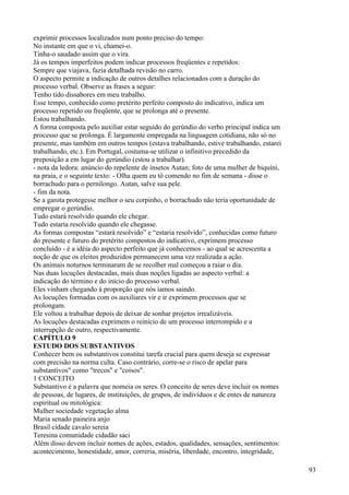 exprimir processos localizados num ponto preciso do tempo:
No instante em que o vi, chamei-o.
Tinha-o saudado assim que o vira.
Já os tempos imperfeitos podem indicar processos freqüentes e repetidos:
Sempre que viajava, fazia detalhada revisão no carro.
O aspecto permite a indicação de outros detalhes relacionados com a duração do
processo verbal. Observe as frases a seguir:
Tenho tido dissabores em meu trabalho.
Esse tempo, conhecido como pretérito perfeito composto do indicativo, indica um
processo repetido ou freqüente, que se prolonga até o presente.
Estou trabalhando.
A forma composta pelo auxiliar estar seguido do gerúndio do verbo principal indica um
processo que se prolonga. É largamente empregada na linguagem cotidiana, não só no
presente, mas também em outros tempos (estava trabalhando, estive trabalhando, estarei
trabalhando, etc.). Em Portugal, costuma-se utilizar o infinitivo precedido da
preposição a em lugar do gerúndio (estou a trabalhar).
- nota da ledora: anúncio do repelente de insetos Autan; foto de uma mulher de biquíni,
na praia, e o seguinte texto: - Olha quem eu tô comendo no fim de semana - disse o
borrachudo para o pernilongo. Autan, salve sua pele.
- fim da nota.
Se a garota protegesse melhor o seu corpinho, o borrachudo não teria oportunidade de
empregar o gerúndio.
Tudo estará resolvido quando ele chegar.
Tudo estaria resolvido quando ele chegasse.
As formas compostas “estará resolvido” e “estaria resolvido”, conhecidas como futuro
do presente e futuro do pretérito compostos do indicativo, exprimem processo
concluído - é a idéia do aspecto perfeito que já conhecemos - ao qual se acrescenta a
noção de que os eleitos produzidos permanecem uma vez realizada a ação.
Os animais noturnos terminaram de se recolher mal começou a raiar o dia.
Nas duas locuções destacadas, mais duas noções ligadas ao aspecto verbal: a
indicação do término e do início do processo verbal.
Eles vinham chegando à proporção que nós íamos saindo.
As locuções formadas com os auxiliares vir e ir exprimem processos que se
prolongam.
Ele voltou a trabalhar depois de deixar de sonhar projetos irrealizáveis.
As locuções destacadas exprimem o reinício de um processo interrompido e a
interrupção de outro, respectivamente.
CAPÍTULO 9
ESTUDO DOS SUBSTANTIVOS
Conhecer bem os substantivos constitui tarefa crucial para quem deseja se expressar
com precisão na norma culta. Caso contrário, corre-se o risco de apelar para
substantivos" como "trecos" e "coisos".
1 CONCEITO
Substantivo é a palavra que nomeia os seres. O conceito de seres deve incluir os nomes
de pessoas, de lugares, de instituições, de grupos, de indivíduos e de entes de natureza
espiritual ou mitológica:
Mulher sociedade vegetação alma
Maria senado paineira anjo
Brasil cidade cavalo sereia
Teresina comunidade cidadão saci
Além disso devem incluir nomes de ações, estados, qualidades, sensações, sentimentos:
acontecimento, honestidade, amor, correria, miséria, liberdade, encontro, integridade,
93
 