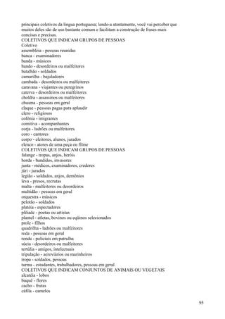 principais coletivos da língua portuguesa; lendo-a atentamente, você vai perceber que
muitos deles são de uso bastante comum e facilitam a construção de frases mais
concisas e precisas.
COLETIVOS QUE INDICAM GRUPOS DE PESSOAS
Coletivo
assembléia - pessoas reunidas
banca - examinadores
banda - músicos
bando - desordeiros ou malfeitores
batalhão - soldados
camarilha - bajuladores
cambada - desordeiros ou malfeitores
caravana - viajantes ou peregrinos
caterva - desordeiros ou malfeitores
choldra - assassinos ou malfeitores
chusma - pessoas em geral
claque - pessoas pagas para aplaudir
clero - religiosos
colônia - imigrantes
comitiva - acompanhantes
corja - ladrões ou malfeitores
coro - cantores
corpo - eleitores, alunos, jurados
elenco - atores de uma peça ou filme
COLETIVOS QUE INDICAM GRUPOS DE PESSOAS
falange - tropas, anjos, heróis
horda - bandidos, invasores
junta - médicos, examinadores, credores
júri - jurados
legião - soldados, anjos, demônios
leva - presos, recrutas
malta - malfeitores ou desordeiros
multidão - pessoas em geral
orquestra - músicos
pelotão - soldados
platéia - espectadores
plêiade - poetas ou artistas
plantel - atletas, bovinos ou eqüinos selecionados
prole - filhos
quadrilha - ladrões ou malfeitores
roda - pessoas em geral
ronda - policiais em patrulha
súcia - desordeiros ou malfeitores
tertúlia - amigos, intelectuais
tripulação - aeroviários ou marinheiros
tropa - soldados, pessoas
turma - estudantes, trabalhadores, pessoas em geral
COLETIVOS QUE INDICAM CONJUNTOS DE ANIMAIS OU VEGETAIS
alcatéia - lobos
buquê - flores
cacho - frutas
cáfila - camelos
95
 