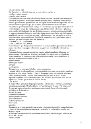o menino o mar o pó
São femininos os substantivos a que se pode antepor o artigo a:
a mulher a gata a semana
a menina a terra a mesa
O uso das palavras masculino e feminino costuma provocar confusão entre a categoria
gramatical de gênero e a característica biológica dos sexos. Para evitar essa confusão,
observe que definimos gênero como um fato ligado à concordância das palavras em seu
relacionamento lingüístico: pó, por exemplo, é um substantivo masculino pela
concordância que estabelece com o artigo o, e não porque se possa pensar num possível
comportamento sexual das partículas de poeira. Só faz sentido relacionar o gênero ao
sexo quando se trata de palavras que designam pessoas e animais, como, por exemplo,
os pares professor/professora ou gato/gata. Ainda assim, essa relação não é obrigatória,
pois há palavras que, mesmo pertencendo exclusivamente a um único gênero, podem
indicar seres do sexo masculino ou feminino. E o caso de criança, palavra do gênero
feminino que pode designar seres dos dois sexos.
FORMAÇÃO DO FEMININO
SUBSTANTIVOS BIFORMES
Os substantivos que designam seres humanos ou animais podem apresentar uma forma
para o masculino e outra para o feminino; são, por isso, considerados substantivos
biformes.
Essas duas formas podem apresentar um mesmo radical ou radicais diferentes; no
primeiro caso, a formação do feminino está ligada principalmente à terminação da
forma masculina: A maior parte dos substantivos terminados em -o átono forma o
feminino pela substituição desse -o por -a:
menino/menina
terminação -o átono
gato/gata
pombo/pomba
Destaquem-se os pares galo/galinha e maestro/maestrina,
- nota da ledora: tira de quadrinhos com uma galinha e um galo conversando: a galinha
pergunta ao galo: nossa, Eulália, …é você? Responde o galo: chegando do Marrocos,
Edna!, insiste a galinha: - e como foi a sua operação de troca de sexo? , o galo
orgulhoso responde: - Ah! Foi um sucesso!! , de repente o galo diz ops!, olha pra trás
espantado e verifica que acabou de colocar um ovo.
- fim da nota.
A excetricidade gramatical do par galo/galinha é a formação do feminino, diferente de
gato/gata, por exemplo. Detalhe: há erro em "do Marrocos" O certo é "de Marrocos".
A maior parte dos substantivos terminados em consoante forma o feminino pelo
acréscimo da desinência -a:
freguês/freguesa
camponês/camponesa
terminação em consoante
remador/remadora
professor/professora
deus/deusa
juiz/juíza
Destaquem-se os pares ator/atriz, czar/czarina e imperador/imperatriz; para embaixador,
existem as formas embaixatriz (esposa do embaixador) e embaixadora (mulher que
ocupa o cargo).
A maior parte dos substantivos terminados em -ao forma o feminino pela substituição
de -ão por - ou -oa:
cidadão/cidadã
97
 