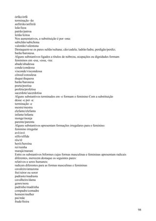 órfão/órfã
terminação -ão
anfitrião/anfitriã
leão/leoa
patrão/patroa
leitão/leitoa
Nos aumentativos, a substituição é por -ona:
sabichão/sabichona
valentão/valentona
Destaquem-se os pares sultão/sultana; cão/cadela; ladrão/ladra; perdigão/perdiz;
barão/baronesa.
Alguns substantivos ligados a títulos de nobreza, ocupações ou dignidades formam
femininos em -esa, -essa, -isa:
abade/abadessa
conde/condessa
visconde/viscondessa
cônsul/consulesa
duque/duquesa
barão/baronesa
poeta/poetisa
profeta/profetisa
sacerdote/sacerdotisa
Alguns substantivos terminados em -e formam o feminino Com a substituição
desse -e por -a:
terminação -e
mestre/mestra
elefante/elefanta
infante/infanta
monge/monja
parente/parenta
Alguns substantivos apresentam formações irregulares para o feminino:
feminino irregular
avô/avó
silfo/sílfide
réu/ré
herói/heroína
rei/rainha
marajá/marani
Entre os substantivos biformes cujas formas masculinas e femininas apresentam radicais
diferentes, merecem destaque os seguintes pares:
relativos a seres humanos:
radicais diferentes para as formas masculinas e femininas
cavaleiro/amazona
frei/sóror ou soror
padrasto/madrasta
cavalheiro/dama
genro/nora
padrinho/madrinha
compadre/comadre
homem/mulher
pai/mãe
frade/freira
98
 