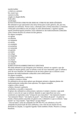 marido/mulher
e relativos a animais:
boi, touro/vaca
carneiro/ovelha
zangão ou zângão/abelha
bode/cabra
cavalo/égua
SUNSTANTIVOS COMUNS-DE-DOIS OU COMUNS DE DOIS GÊNEROS
Há substantivos que apresentam uma única forma para os dois gêneros; são, por isso,
chamados de uniformes. Nesses casos, a distinção entre a forma masculina e a feminina
é feita pela concordância com um artigo ou outro determinante: o agente/a agente;
aquele jornalista/aquela jornalista. Esses substantivos são tradicionalmente conhecidos
como comuns-de-dois ou comuns de dois gêneros.
Eis alguns exemplos:
o/a agente
o/a dentista
o/a intérprete
o/a artista
o/a estudante
o/a jornalista
o/a camarada
o/a gerente
o/a mártir
o/a colega
o/a imigrante
o/a pianista
o/a cliente
o/a indígena
o/a suicida
SUBSTANTIVOS SOBRECOMUNS E EPICENOS
Há ainda substantivos que designam seres humanos, animais ou vegetais e que são
sempre do mesmo gênero, quer se refiram a seres do sexo masculino, quer se refiram a
seres do sexo feminino. Os substantivos de um único gênero que se referem a seres
humanos são tradicionalmente conhecidos como sobrecomuns.
Eis alguns exemplos:
o cônjuge a testemunha o indivíduo
a criança a criatura a vítima
Os substantivos de um único gênero que designam animais e algumas plantas são
tradicionalmente conhecidos como epicenos. Eis alguns exemplos:
a águia a cobra o jacaré
a baleia o besouro a palmeira
a borboleta o crocodilo o mamoeiro
O gênero dos substantivos sobrecomuns e epicenos é sempre o mesmo; o que pode
variar é o sexo do ser a que se referem. Quando se quer especificar esse sexo,
constroem-se expressões como "criança do sexo masculino"; "um mamoeiro macho",
"um mamoeiro fêmea"; "um macho de jacaré", "uma fêmea de jacaré". As palavras
macho e fêmea podem concordar em gênero com o substantivo a que se referem: "onça
macho" ou "onça macha", "tigre fêmea" ou tigre fêmeo".
- nota da ledora: cartaz da campanha da LBV-Rio 92 ( em referência a Eco-92 -
campanha de preservação do meio ambiente), com a foto de um menino de rua,
dormindo na calçada, e a seguinte legenda: Gente também é bicho. Preserve a criança
brasileira.
99
 