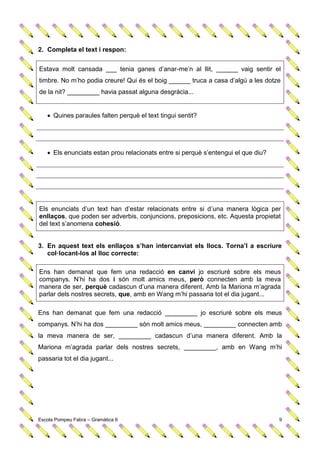 2. Completa el text i respon:


Estava molt cansada ___ tenia ganes d’anar-me’n al llit, ______ vaig sentir el
timbre. No m’ho podia creure! Qui és el boig ______ truca a casa d’algú a les dotze
de la nit? _________ havia passat alguna desgràcia...


    Quines paraules falten perquè el text tingui sentit?




    Els enunciats estan prou relacionats entre si perquè s’entengui el que diu?




Els enunciats d’un text han d’estar relacionats entre si d’una manera lògica per
enllaços, que poden ser adverbis, conjuncions, preposicions, etc. Aquesta propietat
del text s’anomena cohesió.


3. En aquest text els enllaços s’han intercanviat els llocs. Torna’l a escriure
   col·locant-los al lloc correcte:

Ens han demanat que fem una redacció en canvi jo escriuré sobre els meus
companys. N’hi ha dos i són molt amics meus, però connecten amb la meva
manera de ser, perquè cadascun d’una manera diferent. Amb la Mariona m’agrada
parlar dels nostres secrets, que, amb en Wang m’hi passaria tot el dia jugant...

Ens han demanat que fem una redacció _________ jo escriuré sobre els meus
companys. N’hi ha dos _________ són molt amics meus, _________ connecten amb
la meva manera de ser, _________ cadascun d’una manera diferent. Amb la
Mariona m’agrada parlar dels nostres secrets, _________, amb en Wang m’hi
passaria tot el dia jugant...




Escola Pompeu Fabra – Gramàtica 6                                                  9
 