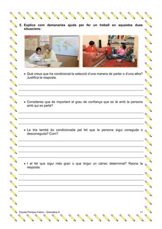 5. Explica com demanaries ajuda per fer un treball en aquestes dues
   situacions:




    Què creus que ha condicionat la selecció d’una manera de parlar o d’una altra?
     Justifica la resposta.




    Consideres que és important el grau de confiança que es té amb la persona
     amb qui es parla?




    La tria també és condicionada pel fet que la persona sigui coneguda o
     desconeguda? Com?




    I el fet que sigui més gran o que tingui un càrrec determinat? Raona la
     resposta.




Escola Pompeu Fabra – Gramàtica 6                                                11
 