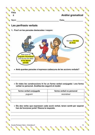 Fitxa
  8                                                     Anàlisi gramatical
Nom __________________________________ Data_______________

Les perífrasis verbals
1. Fixa’t en les paraules destacades i respon:




                                                             Només t’hi has
                                                               de fixar.




            Això que no
        puguem reconèixer
         una bruixa de debò
            m’ha deixat
              parada.


    Amb quantes paraules s’expressa cadascuna de les accions verbals?




    En totes les construccions hi ha un forma verbal conjugada i una forma
     verbal no personal. Analitza-les seguint el model:

         forma verbal conjugada                  forma verbal no personal
                    puguem                              reconèixer




    Els dos verbs que expressen cada acció verbal, tenen sentit per separat
     han de funcionar junts? Raona la resposta.




Escola Pompeu Fabra – Gramàtica 6                                             14
 