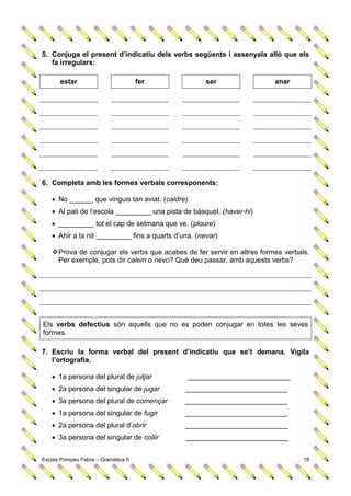 5. Conjuga el present d’indicatiu dels verbs següents i assenyala allò que els
   fa irregulars:

      estar                         fer              ser                anar




6. Completa amb les formes verbals corresponents:

    No ______ que vinguis tan aviat. (caldre)
    Al pati de l’escola _________ una pista de bàsquet. (haver-hi)
    _________ tot el cap de setmana que ve. (ploure)
    Ahir a la nit _________ fins a quarts d’una. (nevar)

    Prova de conjugar els verbs que acabes de fer servir en altres formes verbals.
     Per exemple, pots dir calem o nevo? Què deu passar, amb aquests verbs?




Els verbs defectius són aquells que no es poden conjugar en totes les seves
formes.

7. Escriu la forma verbal del present d’indicatiu que se’t demana. Vigila
   l’ortografia.

    1a persona del plural de jutjar             __________________________
    2a persona del singular de jugar         __________________________
    3a persona del plural de començar        __________________________
    1a persona del singular de fugir         __________________________
    2a persona del plural d’obrir            __________________________
    3a persona del singular de collir        __________________________


Escola Pompeu Fabra – Gramàtica 6                                                19
 