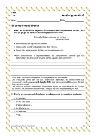 Fitxa
 10                                                         Anàlisi gramatical
Nom __________________________________ Data_______________

El complement directe
1. Fixa’t en les oracions següents i localitza-hi els complements verbals, és a
   dir, els grups de paraules que complementen el verb.

                               Exemple Wotan estimava els homes.
                                                     complement verbal

    Els nibelungs es tapaven les orelles.
    Wotan volia resoldre els problemes dels homes.
    Aquell déu tenia una pila de filles escampades pel món.

    Són prescindibles o imprescindibles, els complements verbals que has
     assenyalat? Tindria sentit, el verb, sense aquests complements?




Hi ha molts verbs que necessiten un complement per tenir sentit.
Uns d’aquests verbs són els que anomenem transitius. El complement que
requereixen és el complement directe (CD), que és imprescindible perquè l’oració
tingui sentit complet.
Les oracions anteriors quedarien incompletes sense els complements els homes,
les orelles, els problemes dels homes i una pila de filles escampades pel món.

2. Escriu un complement directe per a cadascuna de les oracions següents:

     El gos beu…
     El teu cosí porta…
     L’Esteve llegeix…
     La Marta tanca…
     La Berta té…
     Veig…




Escola Pompeu Fabra – Gramàtica 6                                             20
 